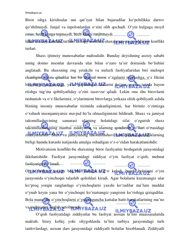 Ilmiybaza.uz 
 
Biror ishga kirishsalar uni qat’iyat bilan bajaradilar ko‘pchilikka darrov 
qo‘shilmaydi. Janjal va tupolonlardan o‘zini olib qochadi. O‘yin kulguga moyil 
emas, hech kimga tegmaydi, hech kimni ranjitmaydi.  
Ichki shaxsiy konflikt turlari: axloqiy konflikt, shaxslararo va guruhlararo konflikt 
turlari. 
Shaxs ijtimoiy munosabatlar mahsulidir. Bunday deyishning asosiy sababi 
uning doimo insonlar davrasida ular bilan o‘zaro ta’sir doirasida bo‘lishini 
anglatadi. Bu shaxsning eng yetakchi va nufuzli faoliyatlaridan biri muloqot 
ekanligini ishora qiladilar har bir normal inson o‘zgalarni tenglashga, o‘z fikrini 
birovlarga yetkazishga, ya’ni gapirishga, fikrlarini ba’zan yozma tarzda bayon 
etishga tug‘ma qobiliyatliday o‘zini tasavvur qiladi. Lekin ona shu birovlarni 
tushunish va o‘z fikrlarimiz, o‘ylarimizni birovlarga yetkaza olish qobiliyatli aslida 
bizning insoniy munosabatlar tizimida eakanligimizni, har birimiz o‘zimizga 
o‘xshash insonjamiyatsiz mavjud bo‘la olmasligimizni bildiradi. Shaxs va jamiyat 
takomillashuvining 
samarasi 
ularning 
holatidagi 
sifat 
o‘zgarish 
shaxs 
takomillashuvining manbai ziddiyatlar va ularning qondirish yo‘llari o‘rtasidagi 
ziddiyatlaridir. Shaxs va jamiyatning takomillashuvi ham qarama-qarshiliklarning 
birligi hamda kurashi natijasida amalga oshadigan o‘z-o‘zidan harakatlanishdir.  
Motivatsion konflikt-bu shaxsning biror faoliyatini boshqarish jarayonidagi 
ikkilanishidir. Faoliyat jarayonidagi ziddiyat o‘yin faoliyat o‘qish, mehnat 
faoliyatiga bo‘linadi.  
O‘yin faoliyati asosan bog‘cha yoshiga to‘g‘ri keladi, bunda bolalarni o‘yin 
jarayonida o‘yinchoqni talashib qolishlari kiradi. Agar bolalarni kuzatsangiz ular 
ko‘proq yorqin ranglardagi o‘yinchoqlarni yaxshi ko‘radilar ma’lum muddat 
o‘ynab keyin yana bir o‘yinchoqni ko‘rsatsangiz yangisini ko‘rishiga qiziqadilar. 
Bola mana shu o‘yinchoqlarni o‘ynamaguncha kattalar hatti-harakatlarining ma’no 
va mohiyatini anglab yetolmaydi.  
O‘qish faoliyatidagi ziddiyatlar bu faoliyat asosan ta’lim muassasalarida 
maktab, litsey kollej yoki oliygohlarda ta’lim tarbiya jarayonidagi turli 
tanlovlardagi, asosan dars jarayonidagi ziddiyatli holatlar hisoblanadi. Ziddiyatli 
