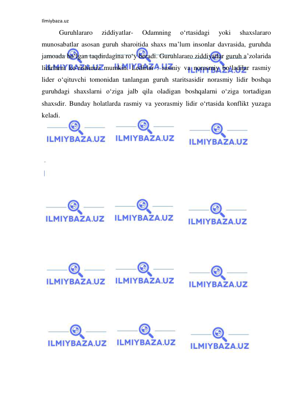 Ilmiybaza.uz 
 
Guruhlararo 
ziddiyatlar- 
Odamning 
o‘rtasidagi 
yoki 
shaxslararo 
munosabatlar asosan guruh sharoitida shaxs ma’lum insonlar davrasida, guruhda 
jamoada bo‘lgan taqdirdagina ro‘y beradi. Guruhlararo ziddiyatlar guruh a’zolarida 
lidirlarni ko‘rishimiz mumkin. Ledirlar : rasmiy va norasmiy bo‘ladilar rasmiy 
lider o‘qituvchi tomonidan tanlangan guruh staritsasidir norasmiy lidir boshqa 
guruhdagi shaxslarni o‘ziga jalb qila oladigan boshqalarni o‘ziga tortadigan 
shaxsdir. Bunday holatlarda rasmiy va yeorasmiy lidir o‘rtasida konflikt yuzaga 
keladi.  
 
