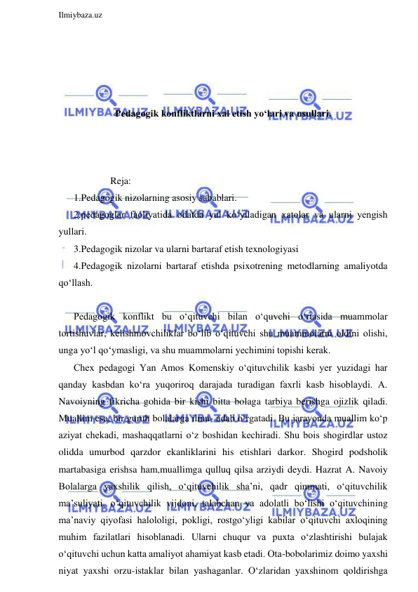  
Ilmiybaza.uz 
 
 
 
 
 
Pedagogik konfliktlarni xal etish yo‘lari va usullari. 
 
 
 
               Reja: 
1.Pedagogik nizolarning asosiy sabablari.  
2.pedagoglar faoliyatida odatda yul ko‘yiladigan xatolar va ularni yengish 
yullari.  
3.Pedagogik nizolar va ularni bartaraf etish texnologiyasi 
4.Pedagogik nizolarni bartaraf etishda psixotrening metodlarning amaliyotda 
qo‘llash. 
  
Pedagogik konflikt bu o‘qituvchi bilan o‘quvchi o‘rtasida muammolar 
tortishuvlar, kelishmovchiliklar bo‘lib o‘qituvchi shu muammolarni oldini olishi, 
unga yo‘l qo‘ymasligi, va shu muammolarni yechimini topishi kerak. 
Chex pedagogi Yan Amos Komenskiy o‘qituvchilik kasbi yer yuzidagi har 
qanday kasbdan ko‘ra yuqoriroq darajada turadigan faxrli kasb hisoblaydi. A. 
Navoiyning fikricha gohida bir kishi bitta bolaga tarbiya berishga ojizlik qiladi. 
Muallim esa, bir guruh bolalarga ilmu- adab o‘rgatadi. Bu jarayonda muallim ko‘p 
aziyat chekadi, mashaqqatlarni o‘z boshidan kechiradi. Shu bois shogirdlar ustoz 
olidda umurbod qarzdor ekanliklarini his etishlari darkor. Shogird podsholik 
martabasiga erishsa ham,muallimga qulluq qilsa arziydi deydi. Hazrat A. Navoiy 
Bolalarga yaxshilik qilish, o‘qituvchilik sha’ni, qadr qimmati, o‘qituvchilik 
ma’suliyati, o‘qituvchilik vijdoni, talabchan va adolatli bo‘lishi o‘qituvchining 
ma’naviy qiyofasi halololigi, pokligi, rostgo‘yligi kabilar o‘qituvchi axloqining 
muhim fazilatlari hisoblanadi. Ularni chuqur va puxta o‘zlashtirishi bulajak 
o‘qituvchi uchun katta amaliyot ahamiyat kasb etadi. Ota-bobolarimiz doimo yaxshi 
niyat yaxshi orzu-istaklar bilan yashaganlar. O‘zlaridan yaxshinom qoldirishga 
