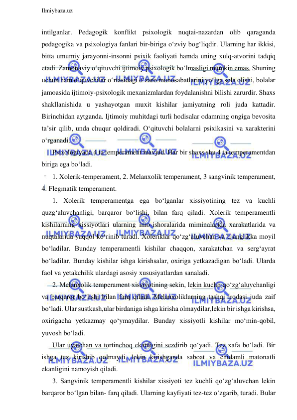  
Ilmiybaza.uz 
 
intilganlar. Pedagogik konflikt psixologik nuqtai-nazardan olib qaraganda 
pedagogika va psixologiya fanlari bir-biriga o‘zviy bog‘liqdir. Ularning har ikkisi, 
bitta umumiy jarayonni-insonni psixik faoliyati hamda uning xulq-atvorini tadqiq 
etadi. Zamonaviy o‘qituvchi ijtimoiy psixologik bo‘lmasligi mumkin emas. Shuning 
uchun ham o‘quvchilar o‘rtasidagi o‘zaro munosabatlarini yo‘lga sola olishi, bolalar 
jamoasida ijtimoiy-psixologik mexanizmlardan foydalanishni bilishi zarurdir. Shaxs 
shakllanishida u yashayotgan muxit kishilar jamiyatning roli juda kattadir. 
Birinchidan aytganda. Ijtimoiy muhitdagi turli hodisalar odamning ongiga bevosita 
ta’sir qilib, unda chuqur qoldiradi. O‘qituvchi bolalarni psixikasini va xarakterini 
o‘rganadi.  
Psixologiyada 4 ta temperament mavjud. Har bir shaxs shu 4 ta temperamentdan 
biriga ega bo‘ladi.  
1. Xolerik-temperament, 2. Melanxolik temperament, 3 sangvinik temperament, 
4. Flegmatik temperament. 
1. Xolerik temperamentga ega bo‘lganlar xissiyotining tez va kuchli 
quzg‘aluvchanligi, barqaror bo‘lishi, bilan farq qiladi. Xolerik temperamentli 
kishilarning xissiyotlari ularning imo-ishoralarida miminalarida xarakatlarida va 
nuqtalarida yaqqol ko‘rinib turadi. Xoleriklar qo‘zg‘aluvchan va tijanglikka moyil 
bo‘ladilar. Bunday temperamentli kishilar chaqqon, xarakatchan va serg‘ayrat 
bo‘ladilar. Bunday kishilar ishga kirishsalar, oxiriga yetkazadigan bo‘ladi. Ularda 
faol va yetakchilik ulardagi asosiy xususiyatlardan sanaladi.  
2. Melanxolik temperament xissiyotining sekin, lekin kuchli qo‘zg‘aluvchanligi 
va barqaror bo‘lishi bilan farq qiladi. Melanxoliklarning tashqi irodasi juda zaif 
bo‘ladi. Ular sustkash,ular birdaniga ishga kirisha olmaydilar,lekin bir ishga kirishsa, 
oxirigacha yetkazmay qo‘ymaydilar. Bunday xissiyotli kishilar mo‘min-qobil, 
yuvosh bo‘ladi.  
Ular uyatchan va tortinchoq ekanligini sezdirib qo‘yadi. Tez xafa bo‘ladi. Bir 
ishga tez kirishib qolmaydi, lekin kirishganda saboat va chidamli matonatli 
ekanligini namoyish qiladi.  
3. Sangvinik temperamentli kishilar xissiyoti tez kuchli qo‘zg‘aluvchan lekin 
barqaror bo‘lgan bilan- farq qiladi. Ularning kayfiyati tez-tez o‘zgarib, turadi. Bular 
