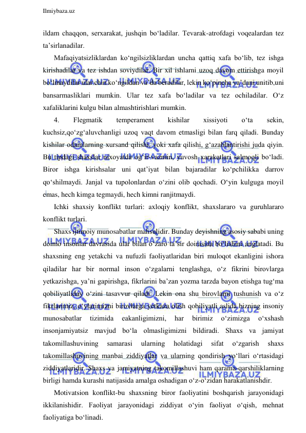  
Ilmiybaza.uz 
 
ildam chaqqon, serxarakat, jushqin bo‘ladilar. Tevarak-atrofdagi voqealardan tez 
ta’sirlanadilar. 
Mafaqiyatsizliklardan ko‘ngilsizliklardan uncha qattiq xafa bo‘lib, tez ishga 
kirishadilar va tez ishdan soviydilar. Bir xil ishlarni uzoq davom ettirishga moyil 
bo‘lmaydilar ular chin ko‘ngildan va’da beradilar, lekin ko‘pincha va’dani unitib,uni 
bansarmasliklari mumkin. Ular tez xafa bo‘ladilar va tez ochiladilar. O‘z 
xafaliklarini kulgu bilan almashtirishlari mumkin.  
4. 
Flegmatik 
temperament 
kishilar 
xissiyoti 
o‘ta 
sekin, 
kuchsiz,qo‘zg‘aluvchanligi uzoq vaqt davom etmasligi bilan farq qiladi. Bunday 
kishilar odamlarning xursand qilishi, yoki xafa qilishi, g‘azablantirishi juda qiyin. 
Bu tipdagi shaxslar nixoyatda og‘ir-vazmin, yuvosh xarakatlari salmoqli bo‘ladi. 
Biror ishga kirishsalar uni qat’iyat bilan bajaradilar ko‘pchilikka darrov 
qo‘shilmaydi. Janjal va tupolonlardan o‘zini olib qochadi. O‘yin kulguga moyil 
emas, hech kimga tegmaydi, hech kimni ranjitmaydi.  
Ichki shaxsiy konflikt turlari: axloqiy konflikt, shaxslararo va guruhlararo 
konflikt turlari. 
Shaxs ijtimoiy munosabatlar mahsulidir. Bunday deyishning asosiy sababi uning 
doimo insonlar davrasida ular bilan o‘zaro ta’sir doirasida bo‘lishini anglatadi. Bu 
shaxsning eng yetakchi va nufuzli faoliyatlaridan biri muloqot ekanligini ishora 
qiladilar har bir normal inson o‘zgalarni tenglashga, o‘z fikrini birovlarga 
yetkazishga, ya’ni gapirishga, fikrlarini ba’zan yozma tarzda bayon etishga tug‘ma 
qobiliyatliday o‘zini tasavvur qiladi. Lekin ona shu birovlarni tushunish va o‘z 
fikrlarimiz, o‘ylarimizni birovlarga yetkaza olish qobiliyatli aslida bizning insoniy 
munosabatlar 
tizimida 
eakanligimizni, 
har 
birimiz 
o‘zimizga 
o‘xshash 
insonjamiyatsiz mavjud bo‘la olmasligimizni bildiradi. Shaxs va jamiyat 
takomillashuvining 
samarasi 
ularning 
holatidagi 
sifat 
o‘zgarish 
shaxs 
takomillashuvining manbai ziddiyatlar va ularning qondirish yo‘llari o‘rtasidagi 
ziddiyatlaridir. Shaxs va jamiyatning takomillashuvi ham qarama-qarshiliklarning 
birligi hamda kurashi natijasida amalga oshadigan o‘z-o‘zidan harakatlanishdir.  
Motivatsion konflikt-bu shaxsning biror faoliyatini boshqarish jarayonidagi 
ikkilanishidir. Faoliyat jarayonidagi ziddiyat o‘yin faoliyat o‘qish, mehnat 
faoliyatiga bo‘linadi.  
