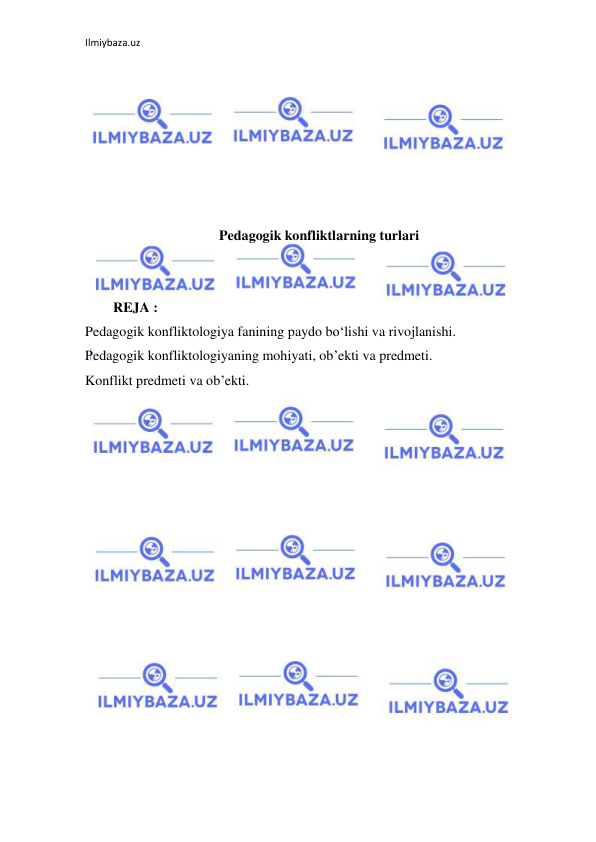 Ilmiybaza.uz 
 
 
 
 
 
 
 
 
Pedagogik konfliktlarning turlari 
 
 
        REJA : 
Pedagogik konfliktologiya fanining paydo bo‘lishi va rivojlanishi. 
Pedagogik konfliktologiyaning mohiyati, ob’ekti va predmeti. 
Konflikt predmeti va ob’ekti. 
 
 
 
 
 
 
 
 
 
 
 
 
 
 
 
 
