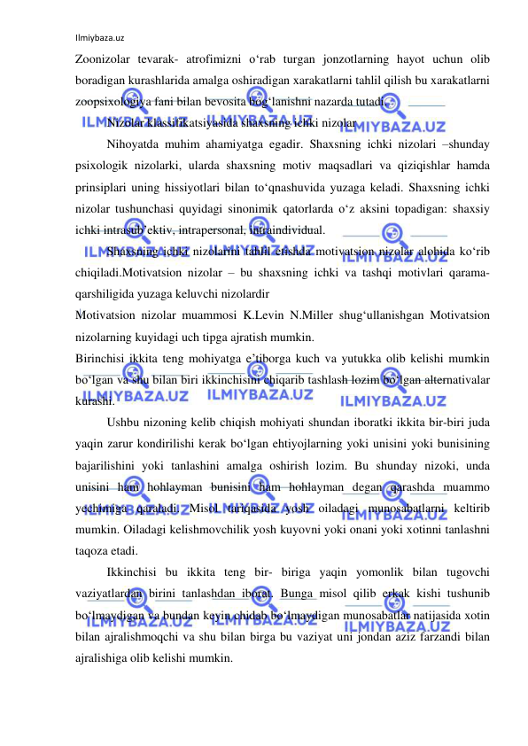 Ilmiybaza.uz 
 
Zoonizolar tevarak- atrofimizni o‘rab turgan jonzotlarning hayot uchun olib 
boradigan kurashlarida amalga oshiradigan xarakatlarni tahlil qilish bu xarakatlarni 
zoopsixologiya fani bilan bevosita bog‘lanishni nazarda tutadi. 
Nizolar klassifikatsiyasida shaxsning ichki nizolar  
Nihoyatda muhim ahamiyatga egadir. Shaxsning ichki nizolari –shunday 
psixologik nizolarki, ularda shaxsning motiv maqsadlari va qiziqishlar hamda 
prinsiplari uning hissiyotlari bilan to‘qnashuvida yuzaga keladi. Shaxsning ichki 
nizolar tushunchasi quyidagi sinonimik qatorlarda o‘z aksini topadigan: shaxsiy 
ichki intrasub’ektiv, intrapersonal, intraindividual. 
Shaxsning ichki nizolarini tahlil etishda motivatsion nizolar alohida ko‘rib 
chiqiladi.Motivatsion nizolar – bu shaxsning ichki va tashqi motivlari qarama- 
qarshiligida yuzaga keluvchi nizolardir 
Motivatsion nizolar muammosi K.Levin N.Miller shug‘ullanishgan Motivatsion 
nizolarning kuyidagi uch tipga ajratish mumkin. 
Birinchisi ikkita teng mohiyatga e’tiborga kuch va yutukka olib kelishi mumkin 
bo‘lgan va shu bilan biri ikkinchisini chiqarib tashlash lozim bo‘lgan alternativalar 
kurashi.  
Ushbu nizoning kelib chiqish mohiyati shundan iboratki ikkita bir-biri juda 
yaqin zarur kondirilishi kerak bo‘lgan ehtiyojlarning yoki unisini yoki bunisining 
bajarilishini yoki tanlashini amalga oshirish lozim. Bu shunday nizoki, unda 
unisini ham hohlayman bunisini ham hohlayman degan qarashda muammo 
yechimiga qaraladi. Misol tariqasida yosh oiladagi munosabatlarni keltirib 
mumkin. Oiladagi kelishmovchilik yosh kuyovni yoki onani yoki xotinni tanlashni 
taqoza etadi.  
Ikkinchisi bu ikkita teng bir- biriga yaqin yomonlik bilan tugovchi 
vaziyatlardan birini tanlashdan iborat. Bunga misol qilib erkak kishi tushunib 
bo‘lmaydigan va bundan keyin chidab bo‘lmaydigan munosabatlar natijasida xotin 
bilan ajralishmoqchi va shu bilan birga bu vaziyat uni jondan aziz farzandi bilan 
ajralishiga olib kelishi mumkin. 
