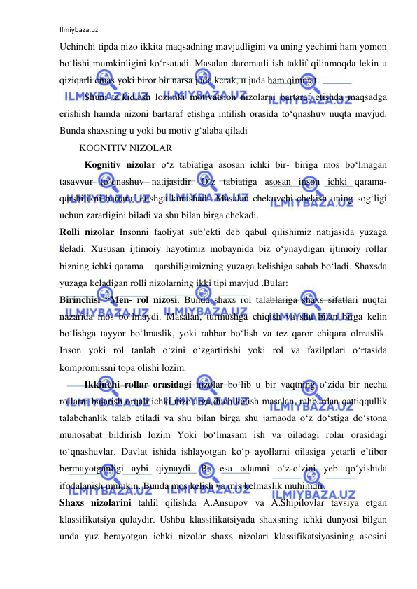 Ilmiybaza.uz 
 
Uchinchi tipda nizo ikkita maqsadning mavjudligini va uning yechimi ham yomon 
bo‘lishi mumkinligini ko‘rsatadi. Masalan daromatli ish taklif qilinmoqda lekin u 
qiziqarli emas yoki biror bir narsa juda kerak, u juda ham qimmat.  
Shuni ta’kidlash lozimki motivatsion nizolarni bartaraf etishda maqsadga 
erishish hamda nizoni bartaraf etishga intilish orasida to‘qnashuv nuqta mavjud. 
Bunda shaxsning u yoki bu motiv g‘alaba qiladi 
        KOGNITIV NIZOLAR 
Kognitiv nizolar o‘z tabiatiga asosan ichki bir- biriga mos bo‘lmagan 
tasavvur to‘qnashuv natijasidir. O‘z tabiatiga asosan inson ichki qarama- 
qarshilikni bartaraf etishga kurashadi. Masalan chekuvchi chekish uning sog‘ligi 
uchun zararligini biladi va shu bilan birga chekadi. 
Rolli nizolar Insonni faoliyat sub’ekti deb qabul qilishimiz natijasida yuzaga 
keladi. Xususan ijtimoiy hayotimiz mobaynida biz o‘ynaydigan ijtimoiy rollar 
bizning ichki qarama – qarshiligimizning yuzaga kelishiga sabab bo‘ladi. Shaxsda 
yuzaga keladigan rolli nizolarning ikki tipi mavjud .Bular: 
Birinchisi “Men- rol nizosi. Bunda shaxs rol talablariga shaxs sifatlari nuqtai 
nazarida mos bo‘lmaydi. Masalan, turmushga chiqish va shu bilan birga kelin 
bo‘lishga tayyor bo‘lmaslik, yoki rahbar bo‘lish va tez qaror chiqara olmaslik. 
Inson yoki rol tanlab o‘zini o‘zgartirishi yoki rol va fazilptlari o‘rtasida 
kompromissni topa olishi lozim. 
Ikkinchi rollar orasidagi nizolar bo‘lib u bir vaqtning o‘zida bir necha 
rollarni bajarish orqali ichki nizolarga duch kelish masalan, rahbardan qattiqqullik 
talabchanlik talab etiladi va shu bilan birga shu jamaoda o‘z do‘stiga do‘stona 
munosabat bildirish lozim Yoki bo‘lmasam ish va oiladagi rolar orasidagi 
to‘qnashuvlar. Davlat ishida ishlayotgan ko‘p ayollarni oilasiga yetarli e’tibor 
bermayotganligi aybi qiynaydi. Bu esa odamni o‘z-o‘zini yeb qo‘yishida 
ifodalanish mumkin. Bunda mos kelish va mls kelmaslik muhimdir. 
Shaxs nizolarini tahlil qilishda A.Ansupov va A.Shipilovlar tavsiya etgan 
klassifikatsiya qulaydir. Ushbu klassifikatsiyada shaxsning ichki dunyosi bilgan 
unda yuz berayotgan ichki nizolar shaxs nizolari klassifikatsiyasining asosini 
