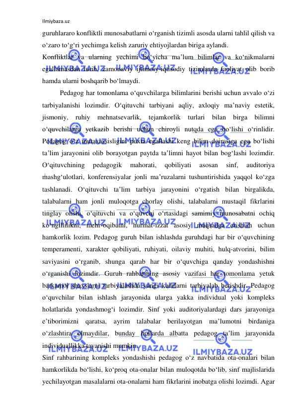 Ilmiybaza.uz 
 
guruhlararo konfliktli munosabatlarni o‘rganish tizimli asosda ularni tahlil qilish va 
o‘zaro to‘g‘ri yechimga kelish zaruriy ehtiyojlardan biriga aylandi.  
Konfliktlar va ularning yechimi bo‘yicha ma’lum bilimlar va ko‘nikmalarni 
egallamasdan turib, zamonaviy ijtimoiy-iqtisodiy tizimlarda faoliyat olib borib 
hamda ularni boshqarib bo‘lmaydi.  
Pedagog har tomonlama o‘quvchilarga bilimlarini berishi uchun avvalo o‘zi 
tarbiyalanishi lozimdir. O‘qituvchi tarbiyani aqliy, axloqiy ma’naviy estetik, 
jismoniy, ruhiy mehnatsevarlik, tejamkorlik turlari bilan birga bilimni 
o‘quvchilarga yetkazib berishi uchun chiroyli nutqda ega bo‘lishi o‘rinlidir. 
Pedagog o‘z mutaxassisligini puxta egallashi keng bilim doirasiga ega bo‘lishi 
ta’lim jarayonini olib borayotgan paytda ta’limni hayot bilan bog‘lashi lozimdir. 
O‘qituvchining 
pedagogik 
mahorati, 
qobiliyati 
asosan 
sinf, 
auditoriya 
mashg‘ulotlari, konferensiyalar jonli ma’ruzalarni tushuntirishida yaqqol ko‘zga 
tashlanadi. O‘qituvchi ta’lim tarbiya jarayonini o‘rgatish bilan birgalikda, 
talabalarni ham jonli muloqotga chorlay olishi, talabalarni mustaqil fikrlarini 
tinglay olishi, o‘qituvchi va o‘quvchi o‘rtasidagi samimiy munosabatni ochiq 
ko‘ngillilikni, mehr-oqibatni, hurmat-izzat asosiy maqsadga erishish uchun 
hamkorlik lozim. Pedagog guruh bilan ishlashda guruhdagi har bir o‘quvchining 
temperamenti, xarakter qobiliyati, ruhiyati, oilaviy muhiti, hulq-atvorini, bilim 
saviyasini o‘rganib, shunga qarab har bir o‘quvchiga qanday yondashishni 
o‘rganishi lozimdir. Guruh rahbarining asosiy vazifasi har tomonlama yetuk 
barkamol shaxslarni tarbiyalashda yangi kadrlarni tarbiyalab berishdir. Pedagog 
o‘quvchilar bilan ishlash jarayonida ularga yakka individual yoki kompleks 
holatlarida yondashmog‘i lozimdir. Sinf yoki auditoriyalardagi dars jarayoniga 
e’tiborimizni qaratsa, ayrim talabalar berilayotgan ma’lumotni birdaniga 
o‘zlashtira olmaydilar, bunday hollarda albatta pedagog ta’lim jarayonida 
individuallikka tayanishi mumkin.  
Sinf rahbarining kompleks yondashishi pedagog o‘z navbatida ota-onalari bilan 
hamkorlikda bo‘lishi, ko‘proq ota-onalar bilan muloqotda bo‘lib, sinf majlislarida 
yechilayotgan masalalarni ota-onalarni ham fikrlarini inobatga olishi lozimdi. Agar 
