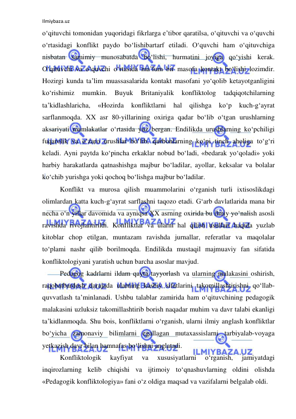 Ilmiybaza.uz 
 
o‘qituvchi tomonidan yuqoridagi fikrlarga e’tibor qaratilsa, o‘qituvchi va o‘quvchi 
o‘rtasidagi konflikt paydo bo‘lishibartarf etiladi. O‘quvchi ham o‘qituvchiga 
nisbatan samimiy munosabatda bo‘lishi, hurmatini joyiga qo‘yishi kerak. 
O‘qituvchi va o‘quvchi o‘rtasida ma’lum bir masofa kontakt bo‘lishi lozimdir. 
Hozirgi kunda ta’lim muassasalarida kontakt masofani yo‘qolib ketayotganligini 
ko‘rishimiz 
mumkin. 
Buyuk 
Britaniyalik 
konfliktolog 
tadqiqotchilarning 
ta’kidlashlaricha, 
«Hozirda 
konfliktlarni 
hal 
qilishga 
ko‘p 
kuch-g‘ayrat 
sarflanmoqda. XX asr 80-yillarining oxiriga qadar bo‘lib o‘tgan urushlarning 
aksariyati mamlakatlar o‘rtasida yuz bergan. Endilikda urushlarning ko‘pchiligi 
fuqarolik va o‘zaro urushlar bo‘lib, qurbonlarning ko‘pi tinch aholiga to‘g‘ri 
keladi. Ayni paytda ko‘pincha erkaklar nobud bo‘ladi, «bedarak yo‘qoladi» yoki 
harbiy harakatlarda qatnashishga majbur bo‘ladilar, ayollar, keksalar va bolalar 
ko‘chib yurishga yoki qochoq bo‘lishga majbur bo‘ladilar. 
Konflikt va murosa qilish muammolarini o‘rganish turli ixtisoslikdagi 
olimlardan katta kuch-g‘ayrat sarflashni taqozo etadi. G‘arb davlatlarida mana bir 
necha o‘n yillar davomida va ayniqsa XX asrning oxirida bu ilmiy yo‘nalish asosli 
ravishda rivojlantirildi. Konfliktlar va ularni hal qilish usullari haqida yuzlab 
kitoblar chop etilgan, muntazam ravishda jurnallar, referatlar va maqolalar 
to‘plami nashr qilib borilmoqda. Endilikda mustaqil majmuaviy fan sifatida 
konfliktologiyani yaratish uchun barcha asoslar mavjud.  
Pedagog kadrlarni ildam qayta tayyorlash va ularning malakasini oshirish, 
raqobatbardosh darajada ularning kasbiy sifatlarini takomillashtirishni qo‘llab-
quvvatlash ta’minlanadi. Ushbu talablar zamirida ham o‘qituvchining pedagogik 
malakasini uzluksiz takomillashtirib borish naqadar muhim va davr talabi ekanligi 
ta’kidlanmoqda. Shu bois, konfliktlarni o‘rganish, ularni ilmiy anglash konfliktlar 
bo‘yicha zamonaviy bilimlarni egallagan mutaxassislarni tarbiyalab-voyaga 
yetkazish davr bilan hamnafas bo‘lishni anglatadi. 
Konfliktologik 
kayfiyat 
va 
xususiyatlarni 
o‘rganish, 
jamiyatdagi 
inqirozlarning kelib chiqishi va ijtimoiy to‘qnashuvlarning oldini olishda 
«Pedagogik konfliktologiya» fani o‘z oldiga maqsad va vazifalarni belgalab oldi.  
