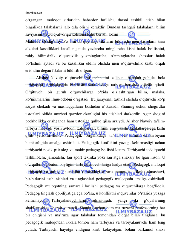 Ilmiybaza.uz 
 
o‘rgangan, muloqot sirlaridan habardor bo‘lishi, darsni tashkil etish bilan 
birgalikda talabalarni jalb qila olishi kerakdir. Bundan tashqari talabalarni bilim 
saviyasini va xulq-atvoriga xolisona baho berishi lozim 
Mahmud Qoshg‘ariy o‘z asarida quyidagi fikrlarni bildiradi: men kishilarni tana 
a’zolari kasalliklari kasallanganida yuzlarcha minglarcha kishi halok bo‘lishini, 
ruhiy bilimsizlik o‘quvsizlik yuzminglarcha, o‘nminglarcha shaxslar halok 
bo‘lishini aytadi va bu kasallikni oldini olishda men o‘qituvchilik kasbi orqali 
erishdim degan fikrlarni bildirib o‘tgan.  
Alisher Navoiy o‘qituvchilarni mehnatini xolisona baholab gohida, bola 
tarbiyasini tarbiyalashda bir kishi bitta bolaga tarbiya berishda ojizlik qiladi. 
O‘qituvchi bir guruh o‘quvchilarga o‘zida o‘zlashtirgan bilim, malaka, 
ko‘nikmalarini ilmu-odobni o‘rgatadi. Bu jarayonni tashkil etishda o‘qituvchi ko‘p 
aziyat chekadi va mashaqqatlarni boshidan o‘tkazadi. Shuning uchun shogirdlar 
ustozlari oldida umrbod qarzdor ekanligini his etishlari darkordir. Agar shogird 
podsholikka erishganda ham ustoziga qulluq qilsa arziydi. Alisher Navoiy ta’lim-
tarbiya maqsadi yosh avlodni xalqparvar, bilimli eng yaxshi fazilatlarga ega kishi 
qilib yetishtirishdir. Pedagogik birgalikdagi ta’sir bu ta’lim va tarbiyani 
hamkorligida amalga oshiriladi. Pedagogik konfliktni yuzaga keltirmasligi uchun 
tarbiyachi nozik psixolog va mohir pedagog bo‘lishi lozim. Tarbiyachi tadqiqotchi 
tashkilotchi, jamoatchi, fan sport texnika yoki san’atga shaxsiy bo‘lgan inson. U 
o‘z qalbining butun boyligini tarbiyalanuvchilariga hadya etadi. Pedagogk muloqot 
tarbiyachi va tarbiyalanuvchilar o‘rtasidagi o‘zaro munosabat fikrlar almashuvi, 
bir-birlarini tushunishlari va tinglashlari pedagogik muloqotda amalga oshiriladi. 
Pedagogik muloqotning samarali bo‘lishi pedagog va o‘quvchilarga bog‘liqdir. 
Pedagog tinglash qobiliyatiga ega bo‘lsa, u konfliktni o‘quvchilar o‘rtasida yuzaga 
keltirmaydi. 
Tarbiyalanuvchilarni 
ruhlantiradi, 
yangi 
fikr 
g‘oyalarning 
shakllanishiga sharoit yaratadi. Shuning uchun ham ma’ruzachi professorning har 
bir chiqishi va ma’ruza agar talabalar tomonidan diqqat bilan tinglansa, bu 
pedagogik muloqotdan ikkala tomon ham tarbiyasi va tarbiyalanuvchi ham teng 
yutadi. Tarbiyachi hayotga endigina kirib kelayotgan, bolani barkamol shaxs 
