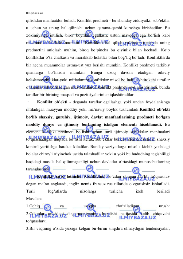 Ilmiybaza.uz 
 
qilishdan manfaatdor buladi. Konflikt predmeti - bu shunday ziddiyatki, sub’ektlar 
u uchun va uning hal qilinishi uchun qarama-qarshi kurashga kirishadilar. Bu 
xokimiyatga intilish, biror boylikni egallash, ustun mavqega ega bo‘lish kabi 
muammolar bo‘lishi mumkin.  Konfliktni hal qilish yo‘llarini topishda uning 
predmetini aniqlash muhim, biroq ko‘pincha bu qiyinlik bilan kechadi. Ko‘p 
konfliktlar o‘ta chalkash va murakkab holatlar bilan bog‘liq bo‘ladi. Konfliktlarda 
bir necha muammolar ustma-ust yuz berishi mumkin. Konflikt predmeti tarkibiy 
qismlarga 
bo‘linishi 
mumkin. 
Bunga 
uzoq 
davom 
etadigan 
oilaviy 
kelishmovchiliklar yoki millatlararo konfliktlar misol bo‘ladi.  Ishtirokchi taraflar 
o‘rtasida olib boriladigan muzokaralarda konflikt predmeti oydinlashtiriladi, bunda 
taraflar bir-birining maqsad va pozitsiyalarini aniqlashtiradilar. 
Konflikt ob’ekti - deganda taraflar egallashga yoki undan foydalanishga 
intiladigan muayyan moddiy yoki ma’naviy boylik tushuniladi.Konflikt ob’ekti 
bo‘lib shaxsiy, guruhiy, ijtimoiy, davlat manfaatlarining predmeti bo‘lgan 
moddiy dunyo va ijtimoiy borliqning istalgan elementi hisoblanadi. Bu 
element konflikt predmeti bo‘lishi uchun turli ijtimoiy sub’ektlar manfaatlari 
to‘qnashadigan nuqtada bo‘lishi kerak, sub’ektlar bunday element ustidan shaxsiy 
kontrol yuritishga harakat kiladilar. Bunday vaziyatlarga misol : kichik yoshdagi 
bolalar chiroyli o‘yinchok ustida talashadilar yoki u yoki bu hududning tegishliligi 
haqidagi masala hal qilinmaganligi uchun davlatlar o‘rtasidagi munosabatlarning 
taranglashuvi. 
Konfilkt- so‘zi lotincha (Conflictus) so‘zdan olingan bo‘lib to‘qnashuv 
degan ma’no anglatadi, ingliz nemis fransuz rus tillarida o‘zgarishsiz ishlatiladi. 
Turli 
lug‘atlarda 
nizolarga 
turlicha 
izoh 
beriladi  
Masalan: 
1.Ochiq 
va 
uzoqka 
cho‘ziladigan 
urush: 
2.Odamlar orasidagi disgarmoniyaning buzilishi natijasida kelib chiquvchi 
to‘qnashuv; 
3.Bir vaqtning o‘zida yuzaga kelgan bir-birini singdira olmaydigan tendensiyalar, 
