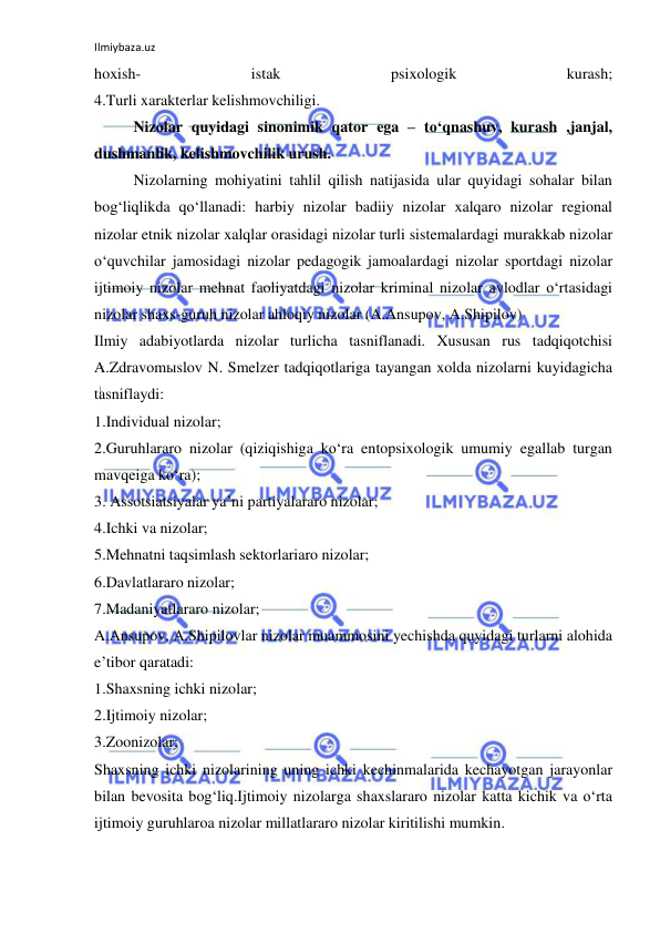 Ilmiybaza.uz 
 
hoxish- 
istak 
psixologik 
kurash; 
4.Turli xarakterlar kelishmovchiligi. 
Nizolar quyidagi sinonimik qator ega – to‘qnashuv, kurash ,janjal, 
dushmanlik, kelishmovchilik urush. 
Nizolarning mohiyatini tahlil qilish natijasida ular quyidagi sohalar bilan 
bog‘liqlikda qo‘llanadi: harbiy nizolar badiiy nizolar xalqaro nizolar regional 
nizolar etnik nizolar xalqlar orasidagi nizolar turli sistemalardagi murakkab nizolar 
o‘quvchilar jamosidagi nizolar pedagogik jamoalardagi nizolar sportdagi nizolar 
ijtimoiy nizolar mehnat faoliyatdagi nizolar kriminal nizolar avlodlar o‘rtasidagi 
nizolar shaxs-guruh nizolar ahloqiy nizolar (A.Ansupov, A.Shipilov) 
Ilmiy adabiyotlarda nizolar turlicha tasniflanadi. Xususan rus tadqiqotchisi 
A.Zdravomыslov N. Smelzer tadqiqotlariga tayangan xolda nizolarni kuyidagicha 
tasniflaydi: 
1.Individual nizolar; 
2.Guruhlararo nizolar (qiziqishiga ko‘ra entopsixologik umumiy egallab turgan 
mavqeiga ko‘ra); 
3. Assotsiatsiyalar ya’ni partiyalararo nizolar; 
4.Ichki va nizolar; 
5.Mehnatni taqsimlash sektorlariaro nizolar; 
6.Davlatlararo nizolar; 
7.Madaniyatlararo nizolar; 
A.Ansupov, A.Shipilovlar nizolar muammosini yechishda quyidagi turlarni alohida 
e’tibor qaratadi: 
1.Shaxsning ichki nizolar; 
2.Ijtimoiy nizolar; 
3.Zoonizolar; 
Shaxsning ichki nizolarining uning ichki kechinmalarida kechayotgan jarayonlar 
bilan bevosita bog‘liq.Ijtimoiy nizolarga shaxslararo nizolar katta kichik va o‘rta 
ijtimoiy guruhlaroa nizolar millatlararo nizolar kiritilishi mumkin. 
