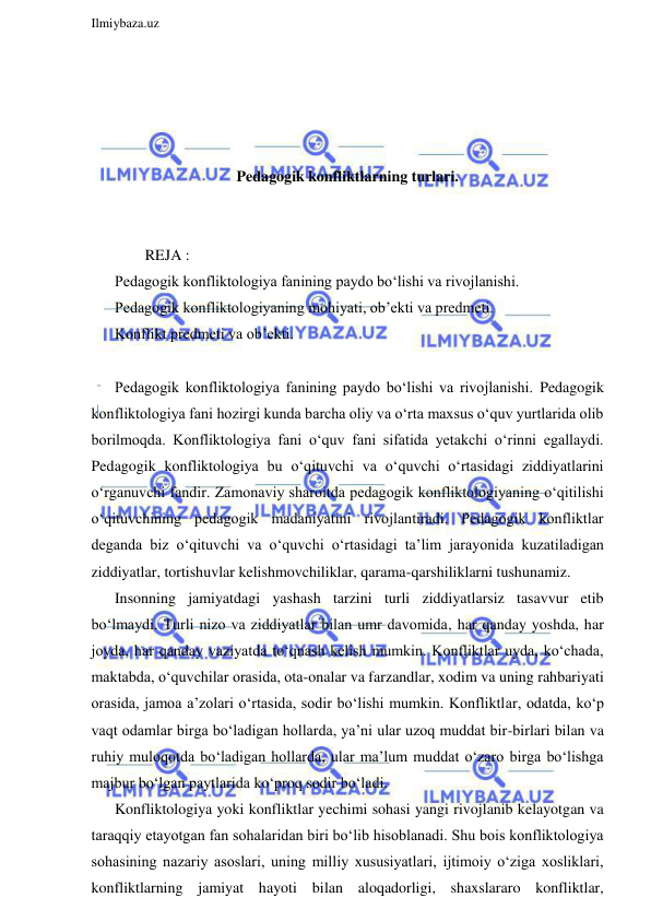  
Ilmiybaza.uz 
 
 
 
 
 
Pedagogik konfliktlarning turlari. 
 
 
        REJA : 
Pedagogik konfliktologiya fanining paydo bo‘lishi va rivojlanishi. 
Pedagogik konfliktologiyaning mohiyati, ob’ekti va predmeti. 
Konflikt predmeti va ob’ekti. 
 
Pedagogik konfliktologiya fanining paydo bo‘lishi va rivojlanishi. Pedagogik 
konfliktologiya fani hozirgi kunda barcha oliy va o‘rta maxsus o‘quv yurtlarida olib 
borilmoqda. Konfliktologiya fani o‘quv fani sifatida yetakchi o‘rinni egallaydi. 
Pedagogik konfliktologiya bu o‘qituvchi va o‘quvchi o‘rtasidagi ziddiyatlarini 
o‘rganuvchi fandir. Zamonaviy sharoitda pedagogik konfliktologiyaning o‘qitilishi 
o‘qituvchining pedagogik madaniyatini rivojlantiradi. Pedagogik konfliktlar 
deganda biz o‘qituvchi va o‘quvchi o‘rtasidagi ta’lim jarayonida kuzatiladigan 
ziddiyatlar, tortishuvlar kelishmovchiliklar, qarama-qarshiliklarni tushunamiz.  
Insonning jamiyatdagi yashash tarzini turli ziddiyatlarsiz tasavvur etib 
bo‘lmaydi. Turli nizo va ziddiyatlar bilan umr davomida, har qanday yoshda, har 
joyda, har qanday vaziyatda to‘qnash kelish mumkin. Konfliktlar uyda, ko‘chada, 
maktabda, o‘quvchilar orasida, ota-onalar va farzandlar, xodim va uning rahbariyati 
orasida, jamoa a’zolari o‘rtasida, sodir bo‘lishi mumkin. Konfliktlar, odatda, ko‘p 
vaqt odamlar birga bo‘ladigan hollarda, ya’ni ular uzoq muddat bir-birlari bilan va 
ruhiy muloqotda bo‘ladigan hollarda, ular ma’lum muddat o‘zaro birga bo‘lishga 
majbur bo‘lgan paytlarida ko‘proq sodir bo‘ladi.  
Konfliktologiya yoki konfliktlar yechimi sohasi yangi rivojlanib kelayotgan va 
taraqqiy etayotgan fan sohalaridan biri bo‘lib hisoblanadi. Shu bois konfliktologiya 
sohasining nazariy asoslari, uning milliy xususiyatlari, ijtimoiy o‘ziga xosliklari, 
konfliktlarning jamiyat hayoti bilan aloqadorligi, shaxslararo konfliktlar, 
