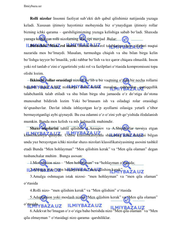  
Ilmiybaza.uz 
 
Rolli nizolar Insonni faoliyat sub’ekti deb qabul qilishimiz natijasida yuzaga 
keladi. Xususan ijtimoiy hayotimiz mobaynida biz o‘ynaydigan ijtimoiy rollar 
bizning ichki qarama – qarshiligimizning yuzaga kelishiga sabab bo‘ladi. Shaxsda 
yuzaga keladigan rolli nizolarning ikki tipi mavjud .Bular: 
Birinchisi “Men- rol nizosi. Bunda shaxs rol talablariga shaxs sifatlari nuqtai 
nazarida mos bo‘lmaydi. Masalan, turmushga chiqish va shu bilan birga kelin 
bo‘lishga tayyor bo‘lmaslik, yoki rahbar bo‘lish va tez qaror chiqara olmaslik. Inson 
yoki rol tanlab o‘zini o‘zgartirishi yoki rol va fazilptlari o‘rtasida kompromissni topa 
olishi lozim. 
Ikkinchi rollar orasidagi nizolar bo‘lib u bir vaqtning o‘zida bir necha rollarni 
bajarish orqali ichki nizolarga duch kelish masalan, rahbardan qattiqqullik 
talabchanlik talab etiladi va shu bilan birga shu jamaoda o‘z do‘stiga do‘stona 
munosabat bildirish lozim Yoki bo‘lmasam ish va oiladagi rolar orasidagi 
to‘qnashuvlar. Davlat ishida ishlayotgan ko‘p ayollarni oilasiga yetarli e’tibor 
bermayotganligi aybi qiynaydi. Bu esa odamni o‘z-o‘zini yeb qo‘yishida ifodalanish 
mumkin. Bunda mos kelish va mls kelmaslik muhimdir. 
Shaxs nizolarini tahlil qilishda A.Ansupov va A.Shipilovlar tavsiya etgan 
klassifikatsiya qulaydir. Ushbu klassifikatsiyada shaxsning ichki dunyosi bilgan 
unda yuz berayotgan ichki nizolar shaxs nizolari klassifikatsiyasining asosini tashkil 
etadi Bunda “Men hohlayman” “Men qilishim kerak” va “Men qila olaman” degan 
tushunchalar muhim . Bunga asosan: 
1.Motivatsion nizo – “Men hohlayman” va “hohlayman o‘rtasida; 
2.Ahloqiy nizo “men hohlayman va “men qilishim kerak” 
3.Amalga oshmagan istak nizosi- “men hohlayman” va “men qila olaman” 
o‘rtasida 
4.Rolli nizo- “men qilishim kerak” va “Men qilishim” o‘rtasida 
5.Adaptatsion yoki moslash nizosi “Men qilishim kerak” va “Men qila olaman” 
o‘rtasida 
6.Adekvat bo‘lmagan o‘z-o‘ziga baho berishda nizo “Men qila olaman” va “Men 
qila olmayman “ o‘rtasidagi nizo qarama- qarshiliklar. 
 
