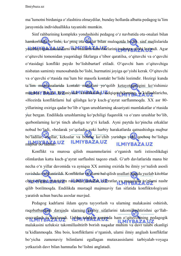  
Ilmiybaza.uz 
 
ma’lumotni birdaniga o‘zlashtira olmaydilar, bunday hollarda albatta pedagog ta’lim 
jarayonida individuallikka tayanishi mumkin.  
Sinf rahbarining kompleks yondashishi pedagog o‘z navbatida ota-onalari bilan 
hamkorlikda bo‘lishi, ko‘proq ota-onalar bilan muloqotda bo‘lib, sinf majlislarida 
yechilayotgan masalalarni ota-onalarni ham fikrlarini inobatga olishi lozimdi. Agar 
o‘qituvchi tomonidan yuqoridagi fikrlarga e’tibor qaratilsa, o‘qituvchi va o‘quvchi 
o‘rtasidagi konflikt paydo bo‘lishibartarf etiladi. O‘quvchi ham o‘qituvchiga 
nisbatan samimiy munosabatda bo‘lishi, hurmatini joyiga qo‘yishi kerak. O‘qituvchi 
va o‘quvchi o‘rtasida ma’lum bir masofa kontakt bo‘lishi lozimdir. Hozirgi kunda 
ta’lim muassasalarida kontakt masofani yo‘qolib ketayotganligini ko‘rishimiz 
mumkin. Buyuk Britaniyalik konfliktolog tadqiqotchilarning ta’kidlashlaricha, 
«Hozirda konfliktlarni hal qilishga ko‘p kuch-g‘ayrat sarflanmoqda. XX asr 80-
yillarining oxiriga qadar bo‘lib o‘tgan urushlarning aksariyati mamlakatlar o‘rtasida 
yuz bergan. Endilikda urushlarning ko‘pchiligi fuqarolik va o‘zaro urushlar bo‘lib, 
qurbonlarning ko‘pi tinch aholiga to‘g‘ri keladi. Ayni paytda ko‘pincha erkaklar 
nobud bo‘ladi, «bedarak yo‘qoladi» yoki harbiy harakatlarda qatnashishga majbur 
bo‘ladilar, ayollar, keksalar va bolalar ko‘chib yurishga yoki qochoq bo‘lishga 
majbur bo‘ladilar. 
Konflikt va murosa qilish muammolarini o‘rganish turli ixtisoslikdagi 
olimlardan katta kuch-g‘ayrat sarflashni taqozo etadi. G‘arb davlatlarida mana bir 
necha o‘n yillar davomida va ayniqsa XX asrning oxirida bu ilmiy yo‘nalish asosli 
ravishda rivojlantirildi. Konfliktlar va ularni hal qilish usullari haqida yuzlab kitoblar 
chop etilgan, muntazam ravishda jurnallar, referatlar va maqolalar to‘plami nashr 
qilib borilmoqda. Endilikda mustaqil majmuaviy fan sifatida konfliktologiyani 
yaratish uchun barcha asoslar mavjud.  
Pedagog kadrlarni ildam qayta tayyorlash va ularning malakasini oshirish, 
raqobatbardosh darajada ularning kasbiy sifatlarini takomillashtirishni qo‘llab-
quvvatlash ta’minlanadi. Ushbu talablar zamirida ham o‘qituvchining pedagogik 
malakasini uzluksiz takomillashtirib borish naqadar muhim va davr talabi ekanligi 
ta’kidlanmoqda. Shu bois, konfliktlarni o‘rganish, ularni ilmiy anglash konfliktlar 
bo‘yicha zamonaviy bilimlarni egallagan mutaxassislarni tarbiyalab-voyaga 
yetkazish davr bilan hamnafas bo‘lishni anglatadi. 
