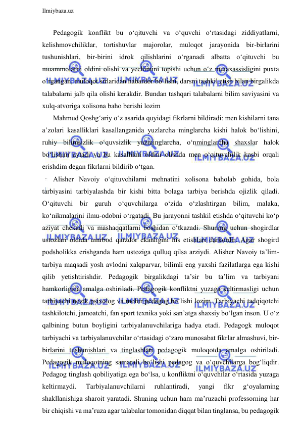  
Ilmiybaza.uz 
 
Pedagogik konflikt bu o‘qituvchi va o‘quvchi o‘rtasidagi ziddiyatlarni, 
kelishmovchiliklar, tortishuvlar majorolar, muloqot jarayonida bir-birlarini 
tushunishlari, bir-birini idrok qilishlarini o‘rganadi albatta o‘qituvchi bu 
muammolarni oldini olishi va yechimini topishi uchun o‘z mutaxassisligini puxta 
o‘rgangan, muloqot sirlaridan habardor bo‘lishi, darsni tashkil etish bilan birgalikda 
talabalarni jalb qila olishi kerakdir. Bundan tashqari talabalarni bilim saviyasini va 
xulq-atvoriga xolisona baho berishi lozim 
Mahmud Qoshg‘ariy o‘z asarida quyidagi fikrlarni bildiradi: men kishilarni tana 
a’zolari kasalliklari kasallanganida yuzlarcha minglarcha kishi halok bo‘lishini, 
ruhiy bilimsizlik o‘quvsizlik yuzminglarcha, o‘nminglarcha shaxslar halok 
bo‘lishini aytadi va bu kasallikni oldini olishda men o‘qituvchilik kasbi orqali 
erishdim degan fikrlarni bildirib o‘tgan.  
Alisher Navoiy o‘qituvchilarni mehnatini xolisona baholab gohida, bola 
tarbiyasini tarbiyalashda bir kishi bitta bolaga tarbiya berishda ojizlik qiladi. 
O‘qituvchi bir guruh o‘quvchilarga o‘zida o‘zlashtirgan bilim, malaka, 
ko‘nikmalarini ilmu-odobni o‘rgatadi. Bu jarayonni tashkil etishda o‘qituvchi ko‘p 
aziyat chekadi va mashaqqatlarni boshidan o‘tkazadi. Shuning uchun shogirdlar 
ustozlari oldida umrbod qarzdor ekanligini his etishlari darkordir. Agar shogird 
podsholikka erishganda ham ustoziga qulluq qilsa arziydi. Alisher Navoiy ta’lim-
tarbiya maqsadi yosh avlodni xalqparvar, bilimli eng yaxshi fazilatlarga ega kishi 
qilib yetishtirishdir. Pedagogik birgalikdagi ta’sir bu ta’lim va tarbiyani 
hamkorligida amalga oshiriladi. Pedagogik konfliktni yuzaga keltirmasligi uchun 
tarbiyachi nozik psixolog va mohir pedagog bo‘lishi lozim. Tarbiyachi tadqiqotchi 
tashkilotchi, jamoatchi, fan sport texnika yoki san’atga shaxsiy bo‘lgan inson. U o‘z 
qalbining butun boyligini tarbiyalanuvchilariga hadya etadi. Pedagogk muloqot 
tarbiyachi va tarbiyalanuvchilar o‘rtasidagi o‘zaro munosabat fikrlar almashuvi, bir-
birlarini tushunishlari va tinglashlari pedagogik muloqotda amalga oshiriladi. 
Pedagogik muloqotning samarali bo‘lishi pedagog va o‘quvchilarga bog‘liqdir. 
Pedagog tinglash qobiliyatiga ega bo‘lsa, u konfliktni o‘quvchilar o‘rtasida yuzaga 
keltirmaydi. 
Tarbiyalanuvchilarni 
ruhlantiradi, 
yangi 
fikr 
g‘oyalarning 
shakllanishiga sharoit yaratadi. Shuning uchun ham ma’ruzachi professorning har 
bir chiqishi va ma’ruza agar talabalar tomonidan diqqat bilan tinglansa, bu pedagogik 
