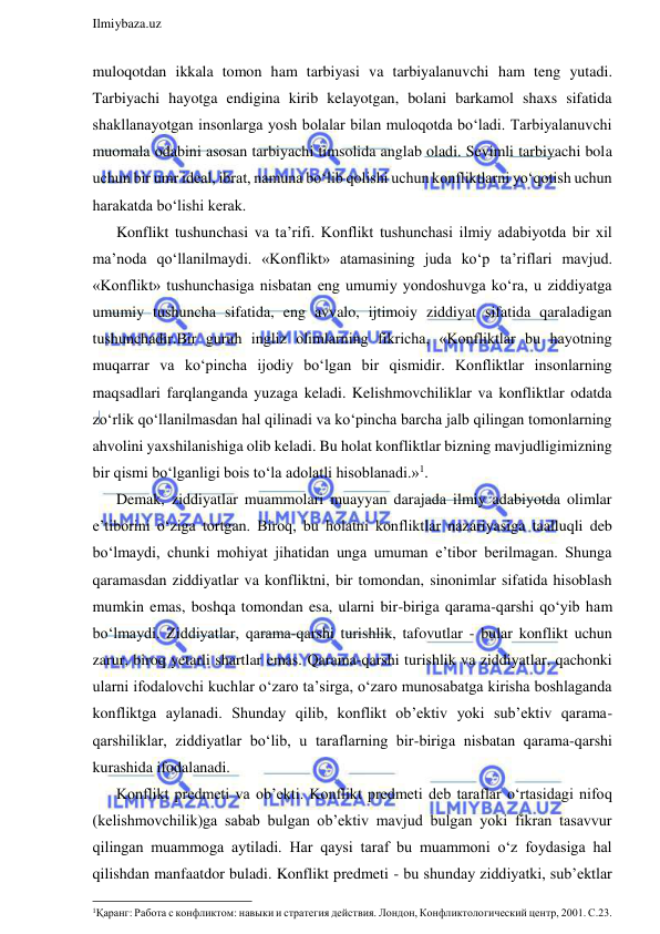  
Ilmiybaza.uz 
 
muloqotdan ikkala tomon ham tarbiyasi va tarbiyalanuvchi ham teng yutadi. 
Tarbiyachi hayotga endigina kirib kelayotgan, bolani barkamol shaxs sifatida 
shakllanayotgan insonlarga yosh bolalar bilan muloqotda bo‘ladi. Tarbiyalanuvchi 
muomala odabini asosan tarbiyachi timsolida anglab oladi. Sevimli tarbiyachi bola 
uchun bir umr ideal, ibrat, namuna bo‘lib qolishi uchun konfliktlarni yo‘qotish uchun 
harakatda bo‘lishi kerak.     
Konflikt tushunchasi va ta’rifi. Konflikt tushunchasi ilmiy adabiyotda bir xil 
ma’noda qo‘llanilmaydi. «Konflikt» atamasining juda ko‘p ta’riflari mavjud. 
«Konflikt» tushunchasiga nisbatan eng umumiy yondoshuvga ko‘ra, u ziddiyatga 
umumiy tushuncha sifatida, eng avvalo, ijtimoiy ziddiyat sifatida qaraladigan 
tushunchadir.Bir guruh ingliz olimlarning fikricha, «Konfliktlar bu hayotning 
muqarrar va ko‘pincha ijodiy bo‘lgan bir qismidir. Konfliktlar insonlarning 
maqsadlari farqlanganda yuzaga keladi. Kelishmovchiliklar va konfliktlar odatda 
zo‘rlik qo‘llanilmasdan hal qilinadi va ko‘pincha barcha jalb qilingan tomonlarning 
ahvolini yaxshilanishiga olib keladi. Bu holat konfliktlar bizning mavjudligimizning 
bir qismi bo‘lganligi bois to‘la adolatli hisoblanadi.»1.  
Demak, ziddiyatlar muammolari muayyan darajada ilmiy adabiyotda olimlar 
e’tiborini o‘ziga tortgan. Biroq, bu holatni konfliktlar nazariyasiga taalluqli deb 
bo‘lmaydi, chunki mohiyat jihatidan unga umuman e’tibor berilmagan. Shunga 
qaramasdan ziddiyatlar va konfliktni, bir tomondan, sinonimlar sifatida hisoblash 
mumkin emas, boshqa tomondan esa, ularni bir-biriga qarama-qarshi qo‘yib ham 
bo‘lmaydi. Ziddiyatlar, qarama-qarshi turishlik, tafovutlar - bular konflikt uchun 
zarur, biroq yetarli shartlar emas. Qarama-qarshi turishlik va ziddiyatlar, qachonki 
ularni ifodalovchi kuchlar o‘zaro ta’sirga, o‘zaro munosabatga kirisha boshlaganda 
konfliktga aylanadi. Shunday qilib, konflikt ob’ektiv yoki sub’ektiv qarama-
qarshiliklar, ziddiyatlar bo‘lib, u taraflarning bir-biriga nisbatan qarama-qarshi 
kurashida ifodalanadi. 
Konflikt predmeti va ob’ekti. Konflikt predmeti deb taraflar o‘rtasidagi nifoq 
(kelishmovchilik)ga sabab bulgan ob’ektiv mavjud bulgan yoki fikran tasavvur 
qilingan muammoga aytiladi. Har qaysi taraf bu muammoni o‘z foydasiga hal 
qilishdan manfaatdor buladi. Konflikt predmeti - bu shunday ziddiyatki, sub’ektlar 
                                                                 
1Қаранг: Работа с конфликтом: навыки и стратегия действия. Лондон, Конфликтологический центр, 2001. С.23. 
