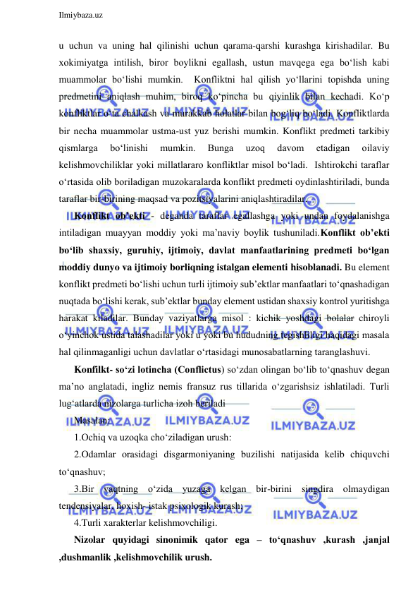  
Ilmiybaza.uz 
 
u uchun va uning hal qilinishi uchun qarama-qarshi kurashga kirishadilar. Bu 
xokimiyatga intilish, biror boylikni egallash, ustun mavqega ega bo‘lish kabi 
muammolar bo‘lishi mumkin.  Konfliktni hal qilish yo‘llarini topishda uning 
predmetini aniqlash muhim, biroq ko‘pincha bu qiyinlik bilan kechadi. Ko‘p 
konfliktlar o‘ta chalkash va murakkab holatlar bilan bog‘liq bo‘ladi. Konfliktlarda 
bir necha muammolar ustma-ust yuz berishi mumkin. Konflikt predmeti tarkibiy 
qismlarga 
bo‘linishi 
mumkin. 
Bunga 
uzoq 
davom 
etadigan 
oilaviy 
kelishmovchiliklar yoki millatlararo konfliktlar misol bo‘ladi.  Ishtirokchi taraflar 
o‘rtasida olib boriladigan muzokaralarda konflikt predmeti oydinlashtiriladi, bunda 
taraflar bir-birining maqsad va pozitsiyalarini aniqlashtiradilar. 
Konflikt ob’ekti - deganda taraflar egallashga yoki undan foydalanishga 
intiladigan muayyan moddiy yoki ma’naviy boylik tushuniladi.Konflikt ob’ekti 
bo‘lib shaxsiy, guruhiy, ijtimoiy, davlat manfaatlarining predmeti bo‘lgan 
moddiy dunyo va ijtimoiy borliqning istalgan elementi hisoblanadi. Bu element 
konflikt predmeti bo‘lishi uchun turli ijtimoiy sub’ektlar manfaatlari to‘qnashadigan 
nuqtada bo‘lishi kerak, sub’ektlar bunday element ustidan shaxsiy kontrol yuritishga 
harakat kiladilar. Bunday vaziyatlarga misol : kichik yoshdagi bolalar chiroyli 
o‘yinchok ustida talashadilar yoki u yoki bu hududning tegishliligi haqidagi masala 
hal qilinmaganligi uchun davlatlar o‘rtasidagi munosabatlarning taranglashuvi. 
Konfilkt- so‘zi lotincha (Conflictus) so‘zdan olingan bo‘lib to‘qnashuv degan 
ma’no anglatadi, ingliz nemis fransuz rus tillarida o‘zgarishsiz ishlatiladi. Turli 
lug‘atlarda nizolarga turlicha izoh beriladi  
Masalan: 
1.Ochiq va uzoqka cho‘ziladigan urush: 
2.Odamlar orasidagi disgarmoniyaning buzilishi natijasida kelib chiquvchi 
to‘qnashuv; 
3.Bir vaqtning o‘zida yuzaga kelgan bir-birini singdira olmaydigan 
tendensiyalar, hoxish- istak psixologik kurash; 
4.Turli xarakterlar kelishmovchiligi. 
Nizolar quyidagi sinonimik qator ega – to‘qnashuv ,kurash ,janjal 
,dushmanlik ,kelishmovchilik urush. 
