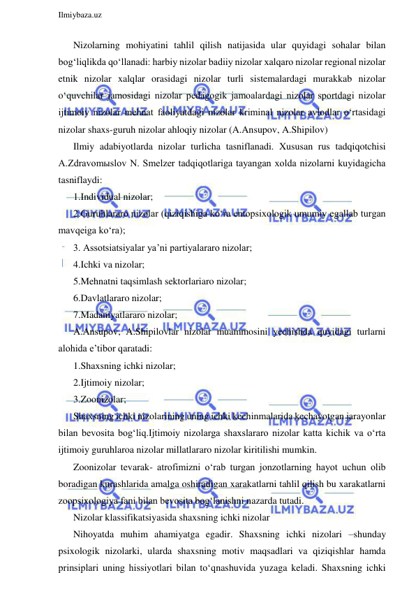  
Ilmiybaza.uz 
 
Nizolarning mohiyatini tahlil qilish natijasida ular quyidagi sohalar bilan 
bog‘liqlikda qo‘llanadi: harbiy nizolar badiiy nizolar xalqaro nizolar regional nizolar 
etnik nizolar xalqlar orasidagi nizolar turli sistemalardagi murakkab nizolar 
o‘quvchilar jamosidagi nizolar pedagogik jamoalardagi nizolar sportdagi nizolar 
ijtimoiy nizolar mehnat faoliyatdagi nizolar kriminal nizolar avlodlar o‘rtasidagi 
nizolar shaxs-guruh nizolar ahloqiy nizolar (A.Ansupov, A.Shipilov) 
Ilmiy adabiyotlarda nizolar turlicha tasniflanadi. Xususan rus tadqiqotchisi 
A.Zdravomыslov N. Smelzer tadqiqotlariga tayangan xolda nizolarni kuyidagicha 
tasniflaydi: 
1.Individual nizolar; 
2.Guruhlararo nizolar (qiziqishiga ko‘ra entopsixologik umumiy egallab turgan 
mavqeiga ko‘ra); 
3. Assotsiatsiyalar ya’ni partiyalararo nizolar; 
4.Ichki va nizolar; 
5.Mehnatni taqsimlash sektorlariaro nizolar; 
6.Davlatlararo nizolar; 
7.Madaniyatlararo nizolar; 
A.Ansupov, A.Shipilovlar nizolar muammosini yechishda quyidagi turlarni 
alohida e’tibor qaratadi: 
1.Shaxsning ichki nizolar; 
2.Ijtimoiy nizolar; 
3.Zoonizolar; 
Shaxsning ichki nizolarining uning ichki kechinmalarida kechayotgan jarayonlar 
bilan bevosita bog‘liq.Ijtimoiy nizolarga shaxslararo nizolar katta kichik va o‘rta 
ijtimoiy guruhlaroa nizolar millatlararo nizolar kiritilishi mumkin. 
Zoonizolar tevarak- atrofimizni o‘rab turgan jonzotlarning hayot uchun olib 
boradigan kurashlarida amalga oshiradigan xarakatlarni tahlil qilish bu xarakatlarni 
zoopsixologiya fani bilan bevosita bog‘lanishni nazarda tutadi. 
Nizolar klassifikatsiyasida shaxsning ichki nizolar  
Nihoyatda muhim ahamiyatga egadir. Shaxsning ichki nizolari –shunday 
psixologik nizolarki, ularda shaxsning motiv maqsadlari va qiziqishlar hamda 
prinsiplari uning hissiyotlari bilan to‘qnashuvida yuzaga keladi. Shaxsning ichki 
