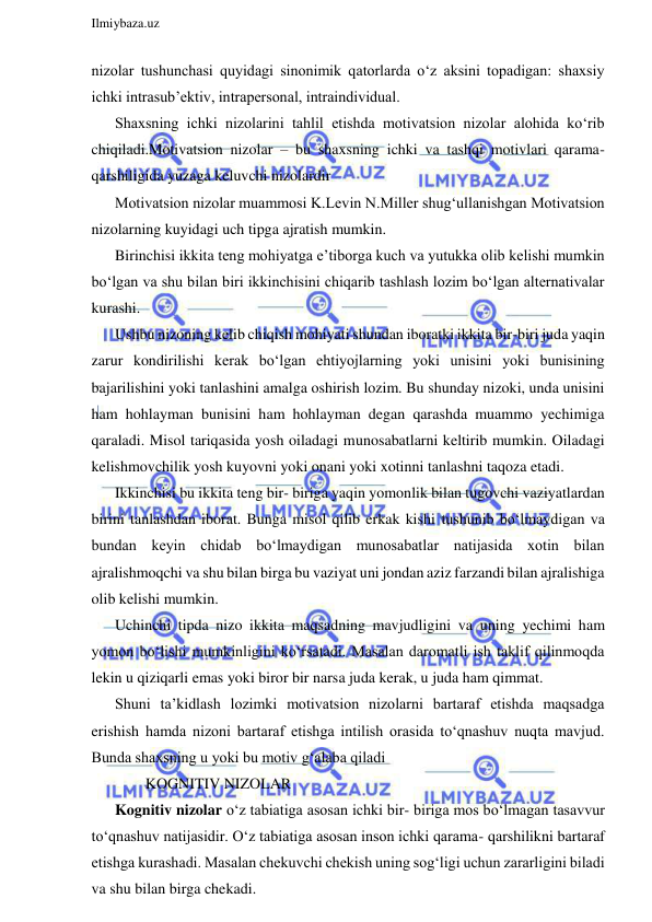  
Ilmiybaza.uz 
 
nizolar tushunchasi quyidagi sinonimik qatorlarda o‘z aksini topadigan: shaxsiy 
ichki intrasub’ektiv, intrapersonal, intraindividual. 
Shaxsning ichki nizolarini tahlil etishda motivatsion nizolar alohida ko‘rib 
chiqiladi.Motivatsion nizolar – bu shaxsning ichki va tashqi motivlari qarama- 
qarshiligida yuzaga keluvchi nizolardir 
Motivatsion nizolar muammosi K.Levin N.Miller shug‘ullanishgan Motivatsion 
nizolarning kuyidagi uch tipga ajratish mumkin. 
Birinchisi ikkita teng mohiyatga e’tiborga kuch va yutukka olib kelishi mumkin 
bo‘lgan va shu bilan biri ikkinchisini chiqarib tashlash lozim bo‘lgan alternativalar 
kurashi.  
Ushbu nizoning kelib chiqish mohiyati shundan iboratki ikkita bir-biri juda yaqin 
zarur kondirilishi kerak bo‘lgan ehtiyojlarning yoki unisini yoki bunisining 
bajarilishini yoki tanlashini amalga oshirish lozim. Bu shunday nizoki, unda unisini 
ham hohlayman bunisini ham hohlayman degan qarashda muammo yechimiga 
qaraladi. Misol tariqasida yosh oiladagi munosabatlarni keltirib mumkin. Oiladagi 
kelishmovchilik yosh kuyovni yoki onani yoki xotinni tanlashni taqoza etadi.  
Ikkinchisi bu ikkita teng bir- biriga yaqin yomonlik bilan tugovchi vaziyatlardan 
birini tanlashdan iborat. Bunga misol qilib erkak kishi tushunib bo‘lmaydigan va 
bundan keyin chidab bo‘lmaydigan munosabatlar natijasida xotin bilan 
ajralishmoqchi va shu bilan birga bu vaziyat uni jondan aziz farzandi bilan ajralishiga 
olib kelishi mumkin. 
Uchinchi tipda nizo ikkita maqsadning mavjudligini va uning yechimi ham 
yomon bo‘lishi mumkinligini ko‘rsatadi. Masalan daromatli ish taklif qilinmoqda 
lekin u qiziqarli emas yoki biror bir narsa juda kerak, u juda ham qimmat.  
Shuni ta’kidlash lozimki motivatsion nizolarni bartaraf etishda maqsadga 
erishish hamda nizoni bartaraf etishga intilish orasida to‘qnashuv nuqta mavjud. 
Bunda shaxsning u yoki bu motiv g‘alaba qiladi 
        KOGNITIV NIZOLAR 
Kognitiv nizolar o‘z tabiatiga asosan ichki bir- biriga mos bo‘lmagan tasavvur 
to‘qnashuv natijasidir. O‘z tabiatiga asosan inson ichki qarama- qarshilikni bartaraf 
etishga kurashadi. Masalan chekuvchi chekish uning sog‘ligi uchun zararligini biladi 
va shu bilan birga chekadi. 
