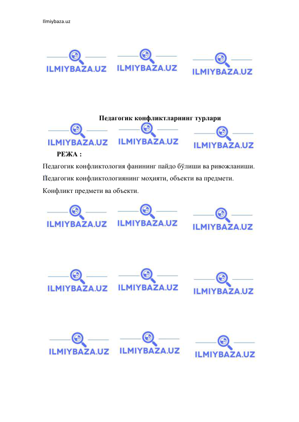 Ilmiybaza.uz 
 
 
 
 
 
 
 
 
Педагогик конфликтларнинг турлари 
 
 
        РЕЖА : 
Педагогик конфликтология фанининг пайдо бўлиши ва ривожланиши. 
Педагогик конфликтологиянинг моҳияти, объекти ва предмети. 
Конфликт предмети ва объекти. 
 
 
 
 
 
 
 
 
 
 
 
 
 
 
 
 
