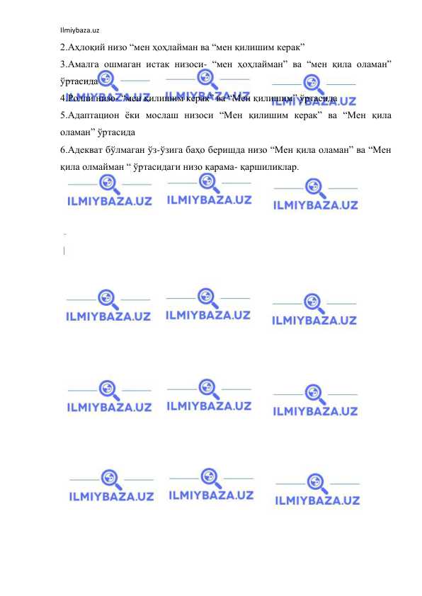 Ilmiybaza.uz 
 
2.Аҳлоқий низо “мен ҳоҳлайман ва “мен қилишим керак” 
3.Амалга ошмаган истак низоси- “мен ҳоҳлайман” ва “мен қила оламан” 
ўртасида 
4.Ролли низо- “мен қилишим керак” ва “Мен қилишим” ўртасида 
5.Адаптацион ёки мослаш низоси “Мен қилишим керак” ва “Мен қила 
оламан” ўртасида 
6.Адекват бўлмаган ўз-ўзига баҳо беришда низо “Мен қила оламан” ва “Мен 
қила олмайман “ ўртасидаги низо қарама- қаршиликлар. 
 
