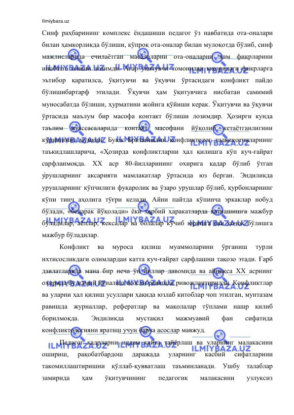 Ilmiybaza.uz 
 
Синф раҳбарининг комплекс ёндашиши педагог ўз навбатида ота-оналари 
билан ҳамкорликда бўлиши, кўпроқ ота-оналар билан мулоқотда бўлиб, синф 
мажлисларида ечилаётган масалаларни ота-оналарни ҳам фикрларини 
инобатга олиши лозимди. Агар ўқитувчи томонидан юқоридаги фикрларга 
эътибор қаратилса, ўқитувчи ва ўқувчи ўртасидаги конфликт пайдо 
бўлишибартарф этилади. Ўқувчи ҳам ўқитувчига нисбатан самимий 
муносабатда бўлиши, ҳурматини жойига қўйиши керак. Ўқитувчи ва ўқувчи 
ўртасида маълум бир масофа контакт бўлиши лозимдир. Ҳозирги кунда 
таълим 
муассасаларида 
контакт 
масофани 
йўқолиб 
кетаётганлигини 
кўришимиз мумкин. Буюк Британиялик конфликтолог тадқиқотчиларнинг 
таъкидлашларича, «Ҳозирда конфликтларни ҳал қилишга кўп куч-ғайрат 
сарфланмоқда. ХХ аср 80-йилларининг охирига қадар бўлиб ўтган 
урушларнинг аксарияти мамлакатлар ўртасида юз берган. Эндиликда 
урушларнинг кўпчилиги фуқаролик ва ўзаро урушлар бўлиб, қурбонларнинг 
кўпи тинч аҳолига тўғри келади. Айни пайтда кўпинча эркаклар нобуд 
бўлади, «бедарак йўқолади» ёки ҳарбий ҳаракатларда қатнашишга мажбур 
бўладилар, аёллар, кексалар ва болалар кўчиб юришга ёки қочоқ бўлишга 
мажбур бўладилар. 
Конфликт 
ва 
муроса 
қилиш 
муаммоларини 
ўрганиш 
турли 
ихтисосликдаги олимлардан катта куч-ғайрат сарфлашни тақозо этади. Ғарб 
давлатларида мана бир неча ўн йиллар давомида ва айниқса ХХ асрнинг 
охирида бу илмий йўналиш асосли равишда ривожлантирилди. Конфликтлар 
ва уларни ҳал қилиш усуллари ҳақида юзлаб китоблар чоп этилган, мунтазам 
равишда журналлар, рефератлар ва мақолалар тўплами нашр қилиб 
борилмоқда. 
Эндиликда 
мустақил 
мажмуавий 
фан 
сифатида 
конфликтологияни яратиш учун барча асослар мавжуд.  
Педагог кадрларни илдам қайта тайёрлаш ва уларнинг малакасини 
ошириш, 
рақобатбардош 
даражада 
уларнинг 
касбий 
сифатларини 
такомиллаштиришни қўллаб-қувватлаш таъминланади. Ушбу талаблар 
замирида 
ҳам 
ўқитувчининг 
педагогик 
малакасини 
узлуксиз 
