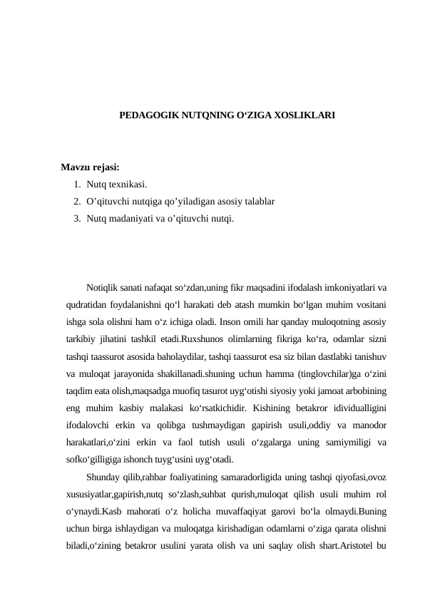 PEDAGOGIK NUTQNING O‘ZIGA XOSLIKLARI
Mavzu rejasi:
1. Nutq texnikasi. 
2. O’qituvchi nutqiga qo’yiladigan asosiy talablar
3. Nutq madaniyati va o’qituvchi nutqi.
Notiqlik sanati nafaqat so‘zdan,uning fikr maqsadini ifodalash imkoniyatlari va
qudratidan foydalanishni qo‘l harakati deb atash mumkin bo‘lgan muhim vositani
ishga sola olishni ham o‘z ichiga oladi. Inson omili har qanday muloqotning asosiy
tarkibiy jihatini tashkil etadi.Ruxshunos olimlarning fikriga ko‘ra, odamlar sizni
tashqi taassurot asosida baholaydilar, tashqi taassurot esa siz bilan dastlabki tanishuv
va muloqat jarayonida shakillanadi.shuning uchun hamma (tinglovchilar)ga o‘zini
taqdim eata olish,maqsadga muofiq tasurot uyg‘otishi siyosiy yoki jamoat arbobining
eng  muhim  kasbiy  malakasi  ko‘rsatkichidir.  Kishining  betakror  idividualligini
ifodalovchi  erkin  va  qolibga  tushmaydigan  gapirish  usuli,oddiy  va  manodor
harakatlari,o‘zini  erkin  va  faol  tutish  usuli  o‘zgalarga  uning  samiymiligi  va
sofko‘gilligiga ishonch tuyg‘usini uyg‘otadi. 
Shunday qilib,rahbar foaliyatining samaradorligida uning tashqi qiyofasi,ovoz
xususiyatlar,gapirish,nutq so‘zlash,suhbat  qurish,muloqat qilish usuli muhim rol
o‘ynaydi.Kasb mahorati o‘z holicha muvaffaqiyat garovi bo‘la olmaydi.Buning
uchun birga ishlaydigan va muloqatga kirishadigan odamlarni o‘ziga qarata olishni
biladi,o‘zining betakror usulini yarata olish va uni saqlay olish shart.Aristotel bu
