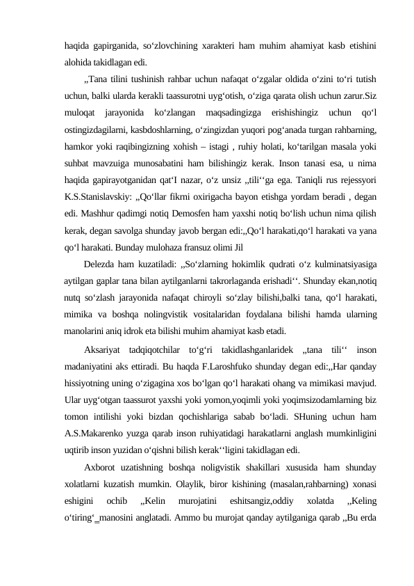 haqida gapirganida, so‘zlovchining xarakteri ham muhim ahamiyat kasb etishini
alohida takidlagan edi. 
,,Tana tilini tushinish rahbar uchun nafaqat o‘zgalar oldida o‘zini to‘ri tutish
uchun, balki ularda kerakli taassurotni uyg‘otish, o‘ziga qarata olish uchun zarur.Siz
muloqat  jarayonida  ko‘zlangan  maqsadingizga  erishishingiz  uchun  qo‘l
ostingizdagilarni, kasbdoshlarning, o‘zingizdan yuqori pog‘anada turgan rahbarning,
hamkor yoki raqibingizning xohish – istagi , ruhiy holati, ko‘tarilgan masala yoki
suhbat mavzuiga munosabatini ham bilishingiz kerak. Inson tanasi esa, u nima
haqida gapirayotganidan qat‘I nazar, o‘z unsiz ,,tili‘‘ga ega. Taniqli rus rejessyori
K.S.Stanislavskiy: ,,Qo‘llar fikrni oxirigacha bayon etishga yordam beradi , degan
edi. Mashhur qadimgi notiq Demosfen ham yaxshi notiq bo‘lish uchun nima qilish
kerak, degan savolga shunday javob bergan edi:,,Qo‘l harakati,qo‘l harakati va yana
qo‘l harakati. Bunday mulohaza fransuz olimi Jil
Delezda ham kuzatiladi: ,,So‘zlarning hokimlik qudrati o‘z kulminatsiyasiga
aytilgan gaplar tana bilan aytilganlarni takrorlaganda erishadi‘‘. Shunday ekan,notiq
nutq so‘zlash jarayonida nafaqat chiroyli so‘zlay bilishi,balki tana, qo‘l harakati,
mimika  va  boshqa  nolingvistik  vositalaridan foydalana  bilishi  hamda  ularning
manolarini aniq idrok eta bilishi muhim ahamiyat kasb etadi. 
Aksariyat  tadqiqotchilar  to‘g‘ri  takidlashganlaridek  ,,tana  tili‘‘  inson
madaniyatini aks ettiradi. Bu haqda F.Laroshfuko shunday degan edi:,,Har qanday
hissiyotning uning o‘zigagina xos bo‘lgan qo‘l harakati ohang va mimikasi mavjud.
Ular uyg‘otgan taassurot yaxshi yoki yomon,yoqimli yoki yoqimsizodamlarning biz
tomon intilishi  yoki  bizdan qochishlariga sabab bo‘ladi. SHuning uchun ham
A.S.Makarenko yuzga qarab inson ruhiyatidagi harakatlarni anglash mumkinligini
uqtirib inson yuzidan o‘qishni bilish kerak‘‘ligini takidlagan edi. 
Axborot  uzatishning  boshqa  noligvistik  shakillari  xususida  ham  shunday
xolatlarni kuzatish mumkin. Olaylik, biror kishining (masalan,rahbarning) xonasi
eshigini  ochib  ,,Kelin  murojatini  eshitsangiz,oddiy  xolatda  ,,Keling
o‘tiring‘‗manosini anglatadi. Ammo bu murojat qanday aytilganiga qarab ,,Bu erda
