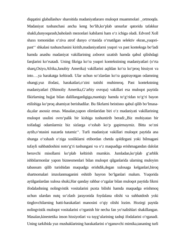 diqqatini glaballashuv sharoitida madaniyatlararo muloqot muammolari _ortmoqda.
Madaniyat  tushunchasi  ancha  keng  bo‘lib,ko‘plab  unsurlar  qatorida  tafakkur
shakli,dunyoqarash,baholash mezonlari kabilarni ham o‘z ichiga oladi. Edvord Xoll
shaxs tomonidan o‘ziva atrof dunyo o‘rtasida o‘rnatilgan selektiv ekran,,yuqori-
past‘‘ shkalasi tushunchasini kiritib,madaniyatlarni yuqori va past konteksga bo‘ladi
hamda anashu madaniyat vakillarining axborot uzatish hamda qabul qilishdagi
farqlarini ko‘rsatadi. Uning fikriga ko‘ra yuqori kontekstining madaniyatlari (o‘rta
sharq,Osiyo,Afrika,Janubiy Amerika) vakillarini aqildan ko‘ra ko‘proq hissiyot va
into….ya harakatga keltiradi. Ular uchun so‘zlardan ko‘ra gapirayotgan odamning
ohangi,yuz  ifodasi,  harakatlari,o‘zini  tutishi  muhimroq.  Past  kontekstning
madaniyatlari (Shimoliy Amerika,G‘arbiy ovropa) vakillari esa muloqot paytida
fikirlarning hujjat bilan dalillanganligiga,mantiqiy hamda to‘g‘ridan to‘g‘ri bayon
etilishiga ko‘proq ahamiyat berishadilar. Bu fikrlarni beistisno qabul qilib bo‘lmasa-
da,ular asossiz emas. Masalan,yapon olimlaridan biri o‘z madaniyati vakillarining
muloqot  usulini  ovro‘palik  bir  kishiga  tushuntirib  beradi:,,Biz  mohiyatan  bir
toifadagi  odamlarmiz  biz  sizlarga  o‘xshab  ko‘p  gapirmaymiz.  Bitta  so‘zni
aytib,o‘ntasini nazarda tutamiz‘‘. Turli madaniyat vakillari muloqot paytida ana
shunga o‘xshash o‘ziga xosliklarni etibordan chetda qoldirgani yoki bilmagani
tufayli suhbatdoshini noto‘g‘ri tushungani va o‘z maqsadiga erishmagandan dalolat
beruvchi  misollarni  ko‘plab  keltirish  mumkin.  Jumladan,ko‘plab  g‘arblik
ishbilarmonlar yapon biznesmenlari bilan muloqot qilganlarida ularning muloyim
tabassum  qilib  turishidan  maqsadga  erishdik,degan  xulosaga  kelganlari,biroq
shartnomalari  imzolanmaganini  eshitib  hayron  bo‘lganlari  malum.  Yuqorida
aytilganlardan xulosa shuki,Har qanday rahbar o‘zgalar bilan muloqot paytida fikrni
ifodalashning  nolingvistik  vositalarini  puxta bilishi  hamda  maqsadga  erishmoq
uchun  ulardan  nutq  so‘zlash  jarayonida  foydalana  olishi  va  suhbatdosh  yoki
tinglovchilarning  hatti-harakatlari  manosini  o‘qiy  olishi  lozim.  Hozirgi  paytda
nolingvistik muloqot vositalarini o‘rganish bir necha fan yo‘nalishlari shakillangan.
Masalan,kinestetika inson hissiyotlari va tuyg‘ularining tashqi ifodalarini o‘rganadi.
Uning tarkibida yuz mushaklarining harakatlarini o‘rganuvchi mimika,tananing turli
