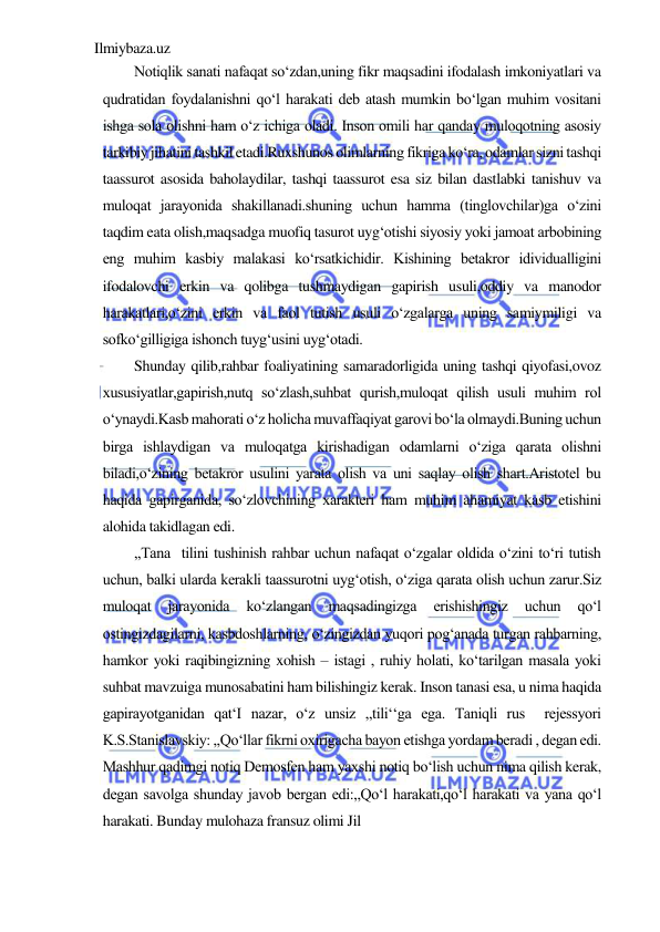 Ilmiybaza.uz 
 
Notiqlik sanati nafaqat so‘zdan,uning fikr maqsadini ifodalash imkoniyatlari va 
qudratidan foydalanishni qo‘l harakati deb atash mumkin bo‘lgan muhim vositani 
ishga sola olishni ham o‘z ichiga oladi. Inson omili har qanday muloqotning asosiy 
tarkibiy jihatini tashkil etadi.Ruxshunos olimlarning fikriga ko‘ra, odamlar sizni tashqi 
taassurot asosida baholaydilar, tashqi taassurot esa siz bilan dastlabki tanishuv va 
muloqat jarayonida shakillanadi.shuning uchun hamma (tinglovchilar)ga o‘zini 
taqdim eata olish,maqsadga muofiq tasurot uyg‘otishi siyosiy yoki jamoat arbobining 
eng muhim kasbiy malakasi ko‘rsatkichidir. Kishining betakror idividualligini 
ifodalovchi erkin va qolibga tushmaydigan gapirish usuli,oddiy va manodor 
harakatlari,o‘zini erkin va faol tutish usuli o‘zgalarga uning samiymiligi va 
sofko‘gilligiga ishonch tuyg‘usini uyg‘otadi.   
Shunday qilib,rahbar foaliyatining samaradorligida uning tashqi qiyofasi,ovoz 
xususiyatlar,gapirish,nutq so‘zlash,suhbat qurish,muloqat qilish usuli muhim rol 
o‘ynaydi.Kasb mahorati o‘z holicha muvaffaqiyat garovi bo‘la olmaydi.Buning uchun 
birga ishlaydigan va muloqatga kirishadigan odamlarni o‘ziga qarata olishni 
biladi,o‘zining betakror usulini yarata olish va uni saqlay olish shart.Aristotel bu 
haqida gapirganida, so‘zlovchining xarakteri ham muhim ahamiyat kasb etishini 
alohida takidlagan edi.  
,,Tana  tilini tushinish rahbar uchun nafaqat o‘zgalar oldida o‘zini to‘ri tutish 
uchun, balki ularda kerakli taassurotni uyg‘otish, o‘ziga qarata olish uchun zarur.Siz 
muloqat 
jarayonida 
ko‘zlangan 
maqsadingizga 
erishishingiz 
uchun 
qo‘l  
ostingizdagilarni, kasbdoshlarning, o‘zingizdan yuqori pog‘anada turgan rahbarning, 
hamkor yoki raqibingizning xohish – istagi , ruhiy holati, ko‘tarilgan masala yoki 
suhbat mavzuiga munosabatini ham bilishingiz kerak. Inson tanasi esa, u nima haqida 
gapirayotganidan qat‘I nazar, o‘z unsiz ,,tili‘‘ga ega. Taniqli rus  rejessyori  
K.S.Stanislavskiy: ,,Qo‘llar fikrni oxirigacha bayon etishga yordam beradi , degan edi. 
Mashhur qadimgi notiq Demosfen ham yaxshi notiq bo‘lish uchun nima qilish kerak, 
degan savolga shunday javob bergan edi:,,Qo‘l harakati,qo‘l harakati va yana qo‘l 
harakati. Bunday mulohaza fransuz olimi Jil 
