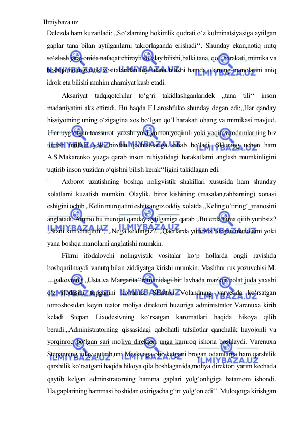 Ilmiybaza.uz 
 
Delezda ham kuzatiladi: ,,So‘zlarning hokimlik qudrati o‘z kulminatsiyasiga aytilgan 
gaplar tana bilan aytilganlarni takrorlaganda erishadi‘‘. Shunday ekan,notiq nutq 
so‘zlash jarayonida nafaqat chiroyli so‘zlay bilishi,balki tana, qo‘l harakati, mimika va 
boshqa nolingvistik vositalaridan foydalana bilishi hamda ularning manolarini aniq 
idrok eta bilishi muhim ahamiyat kasb etadi.  
Aksariyat tadqiqotchilar to‘g‘ri takidlashganlaridek ,,tana tili‘‘ inson 
madaniyatini aks ettiradi. Bu haqda F.Laroshfuko shunday degan edi:,,Har qanday 
hissiyotning uning o‘zigagina xos bo‘lgan qo‘l harakati ohang va mimikasi mavjud. 
Ular uyg‘otgan taassurot  yaxshi yoki yomon,yoqimli yoki yoqimsizodamlarning biz 
tomon intilishi yoki bizdan qochishlariga sabab bo‘ladi. SHuning uchun ham 
A.S.Makarenko yuzga qarab inson ruhiyatidagi harakatlarni anglash mumkinligini 
uqtirib inson yuzidan o‘qishni bilish kerak‘‘ligini takidlagan edi.  
Axborot uzatishning boshqa noligvistik shakillari xususida ham shunday 
xolatlarni kuzatish mumkin. Olaylik, biror kishining (masalan,rahbarning) xonasi 
eshigini ochib ,,Kelin murojatini eshitsangiz,oddiy xolatda ,,Keling o‘tiring‘‗manosini 
anglatadi. Ammo bu murojat qanday aytilganiga qarab ,,Bu erda nima qilib yuribsiz? 
,,Sizni kim chaqirdi?,  ,,Nega keldingiz?, ,,Qaerlarda yuribsiz? degan manolarni yoki 
yana boshqa manolarni anglatishi mumkin.  
Fikrni ifodalovchi nolingvistik vositalar ko‘p hollarda ongli ravishda 
boshqarilmaydi vanutq bilan ziddiyatga kirishi mumkin. Mashhur rus yozuvchisi M. 
…gakovning ,,Usta va Margarita‘‘ramanidagi bir lavhada mazkur holat juda yaxshi 
o‘z ifodasini topganini ko‘ramiz. SHatton Volandning varvetida ko‘rsatgan 
tomoshosidan keyin teator moliya direktori huzuriga administrator Varenuxa kirib 
keladi Stepan Lixodesivning ko‘rsatgan karomatlari haqida hikoya qilib 
beradi.,,Administratorning qissasidagi qabohatli tafsilotlar qanchalik hayojonli va 
yorqinroq bo‘lgan sari moliya direktori unga kamroq ishona boshlaydi. Varenuxa 
Stepanning itday qutirib,uni Maskvaga olib ketgani brogan odamlarga ham qarshilik 
qarshilik ko‘rsatgani haqida hikoya qila boshlaganida,moliya direktori yarim kechada 
qaytib kelgan adminstratorning hamma gaplari yolg‘onligiga batamom ishondi. 
Ha,gaplarining hammasi boshidan oxirigacha g‘irt yolg‘on edi‘‘. Muloqotga kirishgan 
