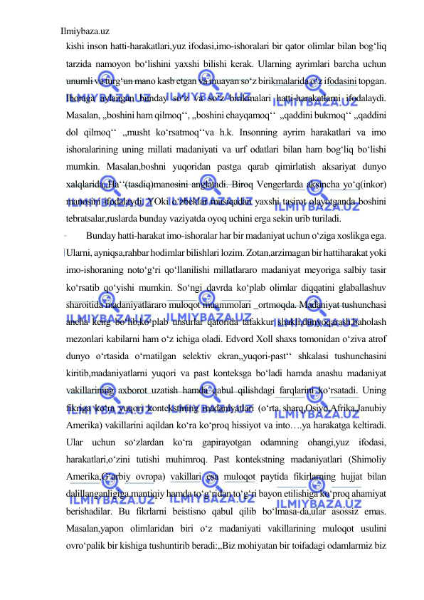 Ilmiybaza.uz 
 
kishi inson hatti-harakatlari,yuz ifodasi,imo-ishoralari bir qator olimlar bilan bog‘liq 
tarzida namoyon bo‘lishini yaxshi bilishi kerak. Ularning ayrimlari barcha uchun 
unumli va turg‘un mano kasb etgan va muayan so‘z birikmalarida o‘z ifodasini topgan. 
Iboraga aylangan bunday so‘z va so‘z birikmalari hatti-harakatlarni ifodalaydi. 
Masalan, ,,boshini ham qilmoq‘‘, ,,boshini chayqamoq‘‘  ,,qaddini bukmoq‘‘ ,,qaddini 
dol qilmoq‘‘ ,,musht ko‘rsatmoq‘‘va h.k. Insonning ayrim harakatlari va imo 
ishoralarining uning millati madaniyati va urf odatlari bilan ham bog‘liq bo‘lishi 
mumkin. Masalan,boshni yuqoridan pastga qarab qimirlatish aksariyat dunyo 
xalqlarida,,Ha‘‘(tasdiq)manosini anglatadi. Biroq Vengerlarda aksincha yo‘q(inkor) 
manosini ifodalaydi. YOki o‘zbeklar musiqadan yaxshi tasirot olayotganda boshini 
tebratsalar,ruslarda bunday vaziyatda oyoq uchini erga sekin urib turiladi.  
Bunday hatti-harakat imo-ishoralar har bir madaniyat uchun o‘ziga xoslikga ega. 
Ularni, ayniqsa,rahbar hodimlar bilishlari lozim. Zotan,arzimagan bir hattiharakat yoki 
imo-ishoraning noto‘g‘ri qo‘llanilishi millatlararo madaniyat meyoriga salbiy tasir 
ko‘rsatib qo‘yishi mumkin. So‘ngi davrda ko‘plab olimlar diqqatini glaballashuv 
sharoitida madaniyatlararo muloqot muammolari _ortmoqda. Madaniyat tushunchasi 
ancha keng bo‘lib,ko‘plab unsurlar qatorida tafakkur shakli,dunyoqarash,baholash 
mezonlari kabilarni ham o‘z ichiga oladi. Edvord Xoll shaxs tomonidan o‘ziva atrof 
dunyo o‘rtasida o‘rnatilgan selektiv ekran,,yuqori-past‘‘ shkalasi tushunchasini 
kiritib,madaniyatlarni yuqori va past konteksga bo‘ladi hamda anashu madaniyat 
vakillarining axborot uzatish hamda qabul qilishdagi farqlarini ko‘rsatadi. Uning 
fikriga ko‘ra yuqori kontekstining madaniyatlari (o‘rta sharq,Osiyo,Afrika,Janubiy 
Amerika) vakillarini aqildan ko‘ra ko‘proq hissiyot va into….ya harakatga keltiradi. 
Ular uchun so‘zlardan ko‘ra gapirayotgan odamning ohangi,yuz ifodasi, 
harakatlari,o‘zini tutishi muhimroq. Past kontekstning madaniyatlari (Shimoliy 
Amerika,G‘arbiy ovropa) vakillari esa muloqot paytida fikirlarning hujjat bilan 
dalillanganligiga,mantiqiy hamda to‘g‘ridan to‘g‘ri bayon etilishiga ko‘proq ahamiyat 
berishadilar. Bu fikrlarni beistisno qabul qilib bo‘lmasa-da,ular asossiz emas. 
Masalan,yapon olimlaridan biri o‘z madaniyati vakillarining muloqot usulini 
ovro‘palik bir kishiga tushuntirib beradi:,,Biz mohiyatan bir toifadagi odamlarmiz biz 
