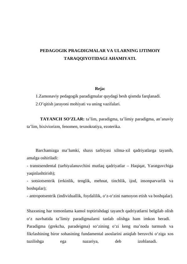 PEDAGOGIK PRAGDIGMALAR VA ULARNING IJTIMOIY
TARAQQIYOTIDAGI AHAMIYATI.
Reja:
1.Zamonaviy pedagogik paradigmalar quydagi besh qismda farqlanadi.
2.O’qitish jarayoni mohiyati va uning vazifalari.
TAYANCH SO’ZLAR: ta’lim, paradigma, ta’limiy paradigma, an’anaviy
ta’lim, bixiviorizm, fenomen, texnokratiya, ezoterika. 
Barchamizga  ma’lumki,  shaxs  tarbiyasi  xilma-xil  qadriyatlarga  tayanib,
amalga oshiriladi:
- transtsendental (tarbiyalanuvchini mutlaq qadriyatlar – Haqiqat, Yaratguvchiga
yaqinlashtirish);
 
-  sotsiotsentrik  (erkinlik,  tenglik,  mehnat,  tinchlik,  ijod,  insonparvarlik  va
boshqalar);
 
- antropotsentrik (individuallik, foydalilik, o‘z-o‘zini namoyon etish va boshqalar).
Shaxsning har tomonlama kamol toptirishdagi tayanch qadriyatlarni belgilab olish
o‘z  navbatida  ta’limiy  paradigmalarni  tanlab  olishga  ham  imkon  beradi.  
Paradigma  (grekcha,  paradeigma)  so‘zining  o‘zi  keng  ma’noda  turmush  va
fikrlashining biror sohasining fundamental asoslarini aniqlab beruvchi o‘ziga xos
tuzilishga
 
ega
 
nazariya,
 
deb
 
izohlanadi.
 

