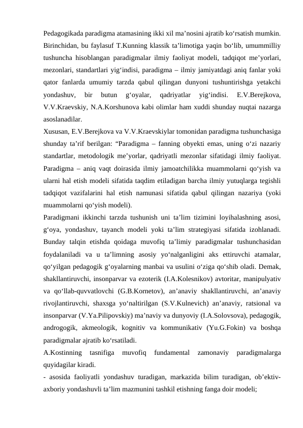 Pedagogikada paradigma atamasining ikki xil ma’nosini ajratib ko‘rsatish mumkin.
Birinchidan, bu faylasuf T.Kunning klassik ta’limotiga yaqin bo‘lib, umummilliy
tushuncha hisoblangan paradigmalar ilmiy faoliyat modeli, tadqiqot me’yorlari,
mezonlari, standartlari yig‘indisi, paradigma – ilmiy jamiyatdagi aniq fanlar yoki
qator  fanlarda  umumiy tarzda  qabul  qilingan dunyoni  tushuntirishga  yetakchi
yondashuv,  bir  butun  g‘oyalar,  qadriyatlar  yig‘indisi.  E.V.Berejkova,
V.V.Kraevskiy, N.A.Korshunova kabi olimlar ham xuddi shunday nuqtai nazarga
asoslanadilar. 
Xususan, E.V.Berejkova va V.V.Kraevskiylar tomonidan paradigma tushunchasiga
shunday ta’rif berilgan: “Paradigma – fanning obyekti emas, uning o‘zi nazariy
standartlar, metodologik me’yorlar, qadriyatli mezonlar sifatidagi ilmiy faoliyat.
Paradigma – aniq vaqt doirasida ilmiy jamoatchilikka muammolarni qo‘yish va
ularni hal etish modeli sifatida taqdim etiladigan barcha ilmiy yutuqlarga tegishli
tadqiqot vazifalarini hal etish namunasi sifatida qabul qilingan nazariya (yoki
muammolarni qo‘yish modeli). 
Paradigmani ikkinchi tarzda tushunish uni ta’lim tizimini loyihalashning asosi,
g‘oya, yondashuv, tayanch modeli yoki ta’lim strategiyasi  sifatida izohlanadi.
Bunday  talqin  etishda  qoidaga  muvofiq  ta’limiy  paradigmalar  tushunchasidan
foydalaniladi  va  u  ta’limning  asosiy  yo‘nalganligini  aks  ettiruvchi  atamalar,
qo‘yilgan pedagogik g‘oyalarning manbai va usulini o‘ziga qo‘shib oladi. Demak,
shakllantiruvchi, insonparvar va ezoterik (I.A.Kolesnikov) avtoritar, manipulyativ
va  qo‘llab-quvvatlovchi  (G.B.Kornetov),  an’anaviy  shakllantiruvchi,  an’anaviy
rivojlantiruvchi, shaxsga yo‘naltirilgan (S.V.Kulnevich) an’anaviy, ratsional va
insonparvar (V.Ya.Pilipovskiy) ma’naviy va dunyoviy (I.A.Solovsova), pedagogik,
androgogik,  akmeologik,  kognitiv  va  kommunikativ  (Yu.G.Fokin)  va  boshqa
paradigmalar ajratib ko‘rsatiladi. 
A.Kostinning  tasnifiga  muvofiq  fundamental  zamonaviy  paradigmalarga
quyidagilar kiradi. 
- asosida faoliyatli yondashuv turadigan, markazida bilim turadigan, ob’ektiv-
axboriy yondashuvli ta’lim mazmunini tashkil etishning fanga doir modeli; 
