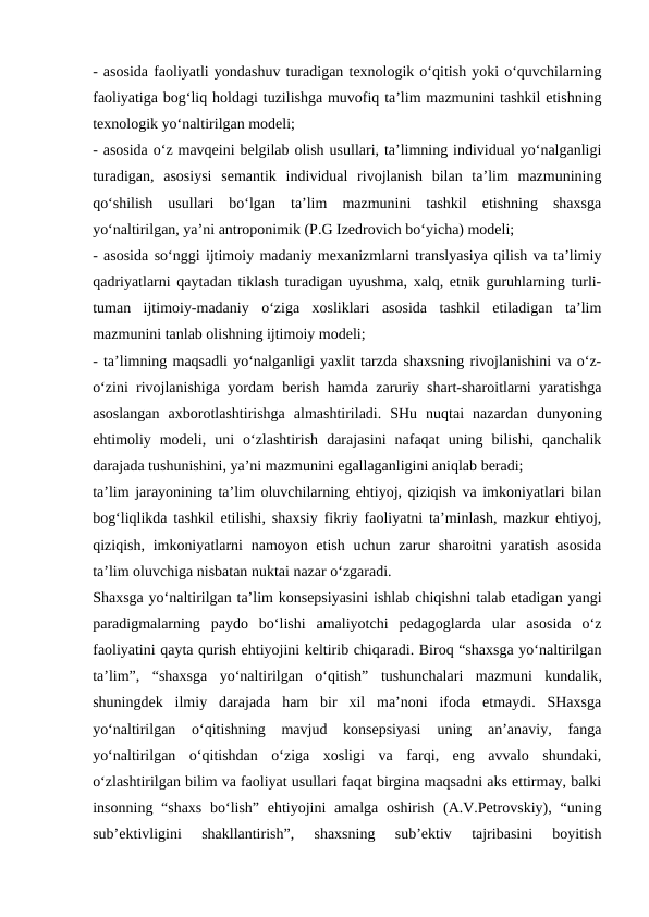 - asosida faoliyatli yondashuv turadigan texnologik o‘qitish yoki o‘quvchilarning
faoliyatiga bog‘liq holdagi tuzilishga muvofiq ta’lim mazmunini tashkil etishning
texnologik yo‘naltirilgan modeli; 
- asosida o‘z mavqeini belgilab olish usullari, ta’limning individual yo‘nalganligi
turadigan,  asosiysi  semantik  individual  rivojlanish  bilan  ta’lim  mazmunining
qo‘shilish  usullari  bo‘lgan  ta’lim  mazmunini  tashkil  etishning  shaxsga
yo‘naltirilgan, ya’ni antroponimik (P.G Izedrovich bo‘yicha) modeli; 
- asosida so‘nggi ijtimoiy madaniy mexanizmlarni translyasiya qilish va ta’limiy
qadriyatlarni qaytadan tiklash turadigan uyushma, xalq, etnik guruhlarning turli-
tuman  ijtimoiy-madaniy  o‘ziga  xosliklari  asosida  tashkil  etiladigan  ta’lim
mazmunini tanlab olishning ijtimoiy modeli; 
- ta’limning maqsadli yo‘nalganligi yaxlit tarzda shaxsning rivojlanishini va o‘z-
o‘zini rivojlanishiga yordam berish hamda zaruriy shart-sharoitlarni yaratishga
asoslangan  axborotlashtirishga  almashtiriladi.  SHu  nuqtai  nazardan  dunyoning
ehtimoliy  modeli,  uni  o‘zlashtirish  darajasini  nafaqat  uning  bilishi,  qanchalik
darajada tushunishini, ya’ni mazmunini egallaganligini aniqlab beradi;
ta’lim jarayonining ta’lim oluvchilarning ehtiyoj, qiziqish va imkoniyatlari bilan
bog‘liqlikda tashkil etilishi, shaxsiy fikriy faoliyatni ta’minlash, mazkur ehtiyoj,
qiziqish, imkoniyatlarni  namoyon etish uchun zarur  sharoitni yaratish asosida
ta’lim oluvchiga nisbatan nuktai nazar o‘zgaradi. 
Shaxsga yo‘naltirilgan ta’lim konsepsiyasini ishlab chiqishni talab etadigan yangi
paradigmalarning  paydo  bo‘lishi  amaliyotchi  pedagoglarda  ular  asosida  o‘z
faoliyatini qayta qurish ehtiyojini keltirib chiqaradi. Biroq “shaxsga yo‘naltirilgan
ta’lim”,  “shaxsga  yo‘naltirilgan  o‘qitish”  tushunchalari  mazmuni  kundalik,
shuningdek  ilmiy  darajada  ham  bir  xil  ma’noni  ifoda  etmaydi.  SHaxsga
yo‘naltirilgan  o‘qitishning  mavjud  konsepsiyasi  uning  an’anaviy,  fanga
yo‘naltirilgan  o‘qitishdan  o‘ziga  xosligi  va  farqi,  eng  avvalo  shundaki,
o‘zlashtirilgan bilim va faoliyat usullari faqat birgina maqsadni aks ettirmay, balki
insonning “shaxs bo‘lish” ehtiyojini amalga oshirish (A.V.Petrovskiy), “uning
sub’ektivligini  shakllantirish”,  shaxsning  sub’ektiv  tajribasini  boyitish
