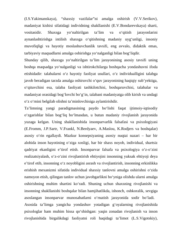 (I.S.Yakimanskaya),  “shaxsiy  vazifalar”ni  amalga  oshirish  (V.V.Serikov),
madaniyat kishisi sifatidagi individning shakllanishi (E.V.Bondarevskaya) sharti,
vositasidir.  Shaxsga  yo‘naltirilgan  ta’lim  va  o‘qitish  jarayonlarini
aynanlashtirishga  intilish  shaxsga  o‘qitishning  madaniy  uyg‘unligi,  insoniy
muvofiqligi  va  hayotiy  moslashuvchanlik  tavsifi,  eng  avvalo,  didaktik  emas,
tarbiyaviy maqsadlarni amalga oshirishga yo‘nalganligi bilan bog‘liqdir. 
Shunday qilib,  shaxsga  yo‘naltirilgan  ta’lim  jarayonining asosiy  tavsifi  uning
boshqa maqsadga yo‘nalganligi va ishtirokchilarga boshqacha yondashuvni ifoda
etishidadir: talabalarni o‘z hayotiy faoliyat usullari, o‘z individualligini talabga
javob beradigan tarzda amalga oshiruvchi o‘quv jarayonining haqiqiy sub’yektiga,
o‘qituvchini  esa,  talaba  faoliyati  tashkilotchisi,  boshqaruvchisi,  talabalar  va
madaniyat orasidagi bog‘lovchi bo‘g‘in, talabani madaniyatga olib kirish va undagi
o‘z o‘rnini belgilab olishni ta’minlovchisiga aylantirishdir. 
Ta’limning  yangi  paradigmasining  paydo  bo‘lishi  faqat  ijtimoiy-iqtisodiy
o‘zgarishlar bilan bog‘liq bo‘lmasdan, u butun madaniy rivojlanish jarayonida
yuzaga  kelgan.  Uning  shakllanishida  insonparvarlik  falsafasi  va  psixologiyasi
(E.Fromm, J.P.Sartr, V.Frankl, N.Berdyaev, A.Maslou, K.Rodjers va boshqalar)
asosiy o‘rin egallaydi. Mazkur  konsepsiyaning asosiy nuqtai nazari – har bir
alohida inson hayotining o‘ziga xosligi, har bir shaxs noyob, individual, shartsiz
qadriyat  ekanligini  e’tirof  etish.  Insonparvar  falsafa va  psixologiya  o‘z-o‘zini
realizatsiyalash, o‘z-o‘zini rivojlantirish ehtiyojini insonning yuksak ehtiyoji deya
e’tirof etib, insonning o‘z noyobligini asrash va rivojlantirish, insonning erkinlikka
erishish mexanizmi sifatida individual shaxsiy tanlovni amalga oshirishni o‘zida
namoyon etish, qilingan tanlov uchun javobgarlikni bo‘yniga olishda ularni amalga
oshirishning muhim shartini ko‘radi. Shuning uchun shaxsning rivojlanishi va
insonning shakllanishi boshqalar bilan hamjihatlikda, ishonch, oshkoralik, sevgiga
asoslangan  insonparvar  munosabatlarni  o‘rnatish  jarayonida  sodir  bo‘ladi.  
Asosida  ta’limga  yangicha  yondashuv  yotadigan  g‘oyalarning  rivojlanishida
psixologlar ham muhim hissa qo‘shishgan: yaqin zonadan rivojlanish va inson
rivojlanishida  birgalikdagi  faoliyatni  roli  haqidagi  ta’limot  (L.S.Vigotskiy),
