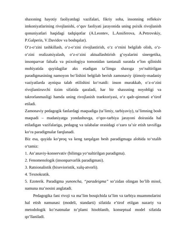 shaxsning  hayotiy  faoliyatdagi  vazifalari,  fikriy  soha,  insonning  refleksiv
imkoniyatlarining rivojlanishi, o‘quv faoliyati jarayonida uning psixik rivojlanish
qonuniyatlari  haqidagi  tadqiqotlar  (A.Leontev,  L.Ansiferova,  A.Petrovskiy,
P.Galperin, V.Davidov va boshqalar). 
O‘z-o‘zini tashkillash, o‘z-o‘zini rivojlantirish, o‘z o‘rnini belgilab olish, o‘z-
o‘zini  realizatsiyalash,  o‘z-o‘zini  aktuallashtirish  g‘oyalarini  sinergetika,
insonparvar  falsafa  va psixologiya  tomonidan  tantanali  suratda  e’lon  qilinishi
mohiyatida  quyidagilar  aks  etadigan  ta’limga  shaxsga  yo‘naltirilgan
paradigmasining namoyon bo‘lishini belgilab berish zamonaviy ijtimoiy-madaniy
vaziyatlarda  ayniqsa  talab  etilishini  ko‘rsatdi:  inson  murakkab,  o‘z-o‘zini
rivojlantiruvchi  tizim  sifatida  qaraladi,  har  bir  shaxsning  noyobligi  va
takrorlanmasligi hamda uning rivojlanish traektoriyasi, o‘z qadr-qimmati e’tirof
etiladi. 
Zamonaviy pedagogik fanlardagi maqsadiga (ta’limiy, tarbiyaviy), ta’limning bosh
maqsadi  –  madaniyatga  yondashuvga,  o‘quv-tarbiya  jarayoni  doirasida  hal
etiladigan vazifalariga, pedagog va talabalar orasidagi o‘zaro ta’sir etish tavsifiga
ko‘ra paradigmalar farqlanadi. 
Biz esa, quyida ko‘proq va keng tarqalgan besh paradigmaga alohida to‘xtalib
o‘tamiz: 
1. An’anaviy-konservativ (bilimga yo‘naltirilgan paradigma). 
2. Fenomenologik (insonparvarlik paradigmasi). 
3. Ratsionalistik (bixevioristik, xulq-atvorli). 
4. Texnokratik. 
5. Ezoterik.  Paradigma yunoncha, “paradeigma” so’zidan olingan bo’lib misol,
namuna ma’nosini anglatadi.
Pedagogika fani rivoji va ma’lim bosqichida ta’lim va tarbiya muammolarini
hal  etish  namunasi  (modeli,  standarti)  sifatida  e’tirof  etilgan  nazariy  va
metodologik  ko’rsatmalar  to’plami  hisoblanib,  konseptual  model  sifatida
qo’llaniladi.

