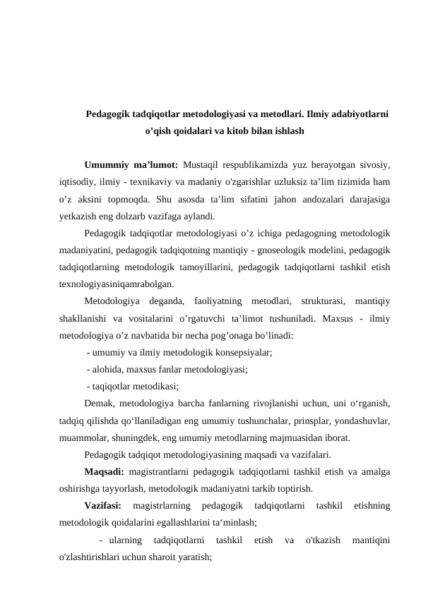Pedagogik tadqiqotlar metodologiyasi va metodlari. Ilmiy adabiyotlarni
o’qish qoidalari va kitob bilan ishlash
Umummiy ma’lumot: Mustaqil respublikamizda yuz berayotgan sivosiy,
iqtisodiy, ilmiy - texnikaviy va madaniy o'zgarishlar uzluksiz ta’lim tizimida ham
o’z  aksini  topmoqda.  Shu  asosda  ta’lim  sifatini  jahon  andozalari  darajasiga
yetkazish eng dolzarb vazifaga aylandi.
Pedagogik tadqiqotlar metodologiyasi o’z ichiga pedagogning metodologik
madaniyatini, pedagogik tadqiqotning mantiqiy - gnoseologik modelini, pedagogik
tadqiqotlarning metodologik tamoyillarini, pedagogik tadqiqotlarni tashkil etish
texnologiyasiniqamrabolgan.
Metodologiya  deganda,  faoliyatning  metodlari,  strukturasi,  mantiqiy
shakllanishi  va  vositalarini  o’rgatuvchi  ta’limot  tushuniladi.  Maxsus  -  ilmiy
metodologiya o’z navbatida bir necha pog’onaga bo’linadi: 
 - umumiy va ilmiy metodologik konsepsiyalar;
 - alohida, maxsus fanlar metodologiyasi;
 - taqiqotlar metodikasi;
Demak, metodologiya barcha fanlarning rivojlanishi uchun, uni o‘rganish,
tadqiq qilishda qo‘llaniladigan eng umumiy tushunchalar, prinsplar, yondashuvlar,
muammolar, shuningdek, eng umumiy metodlarning majmuasidan iborat.
Pedagogik tadqiqot metodologiyasining maqsadi va vazifalari.
Maqsadi: magistrantlarni pedagogik tadqiqotlarni tashkil etish va amalga
oshirishga tayyorlash, metodologik madaniyatni tarkib toptirish.
Vazifasi: 
magistrlarning  pedagogik  tadqiqotlarni  tashkil  etishning
metodologik qoidalarini egallashlarini ta‘minlash;
- ularning  tadqiqotlarni  tashkil  etish  va  o'tkazish  mantiqini
o'zlashtirishlari uchun sharoit yaratish; 

