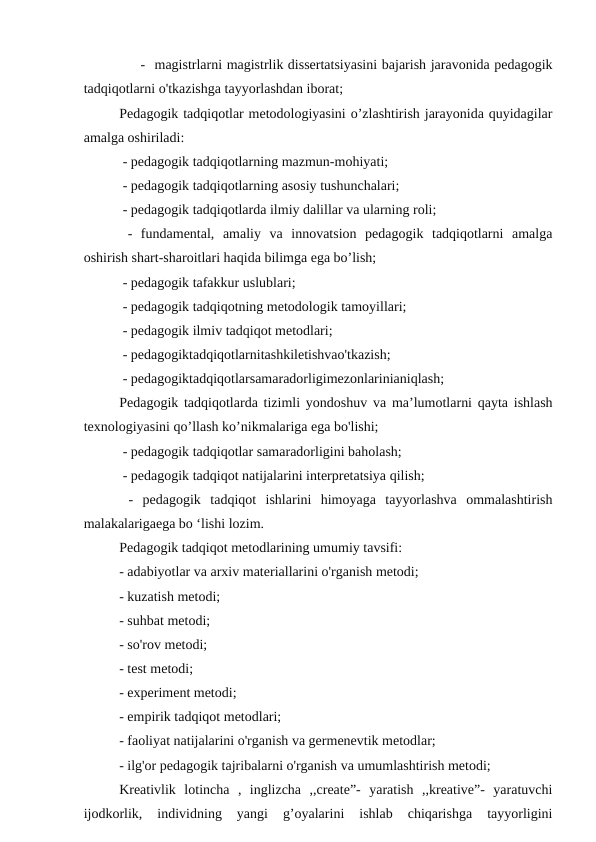 - magistrlarni magistrlik dissertatsiyasini bajarish jaravonida pedagogik
tadqiqotlarni o'tkazishga tayyorlashdan iborat;
Pedagogik tadqiqotlar metodologiyasini o’zlashtirish jarayonida quyidagilar
amalga oshiriladi:
 - pedagogik tadqiqotlarning mazmun-mohiyati; 
 - pedagogik tadqiqotlarning asosiy tushunchalari;
 - pedagogik tadqiqotlarda ilmiy dalillar va ularning roli;
 -  fundamental,  amaliy  va  innovatsion  pedagogik  tadqiqotlarni  amalga
oshirish shart-sharoitlari haqida bilimga ega bo’lish;
 - pedagogik tafakkur uslublari;
 - pedagogik tadqiqotning metodologik tamoyillari;
 - pedagogik ilmiv tadqiqot metodlari;
 - pedagogiktadqiqotlarnitashkiletishvao'tkazish;
 - pedagogiktadqiqotlarsamaradorligimezonlarinianiqlash;
Pedagogik tadqiqotlarda tizimli yondoshuv va ma’lumotlarni qayta ishlash
texnologiyasini qo’llash ko’nikmalariga ega bo'lishi;
 - pedagogik tadqiqotlar samaradorligini baholash;
 - pedagogik tadqiqot natijalarini interpretatsiya qilish;
 -  pedagogik  tadqiqot  ishlarini  himoyaga  tayyorlashva  ommalashtirish
malakalarigaega bo ‘lishi lozim.
Pedagogik tadqiqot metodlarining umumiy tavsifi:
- adabiyotlar va arxiv materiallarini o'rganish metodi;
- kuzatish metodi;
- suhbat metodi;
- so'rov metodi;
- test metodi;
- experiment metodi;
- empirik tadqiqot metodlari; 
- faoliyat natijalarini o'rganish va germenevtik metodlar;
- ilg'or pedagogik tajribalarni o'rganish va umumlashtirish metodi;
Kreativlik  lotincha  ,  inglizcha  ,,create”-  yaratish  ,,kreative”-  yaratuvchi
ijodkorlik,  individning  yangi  g’oyalarini  ishlab  chiqarishga  tayyorligini

