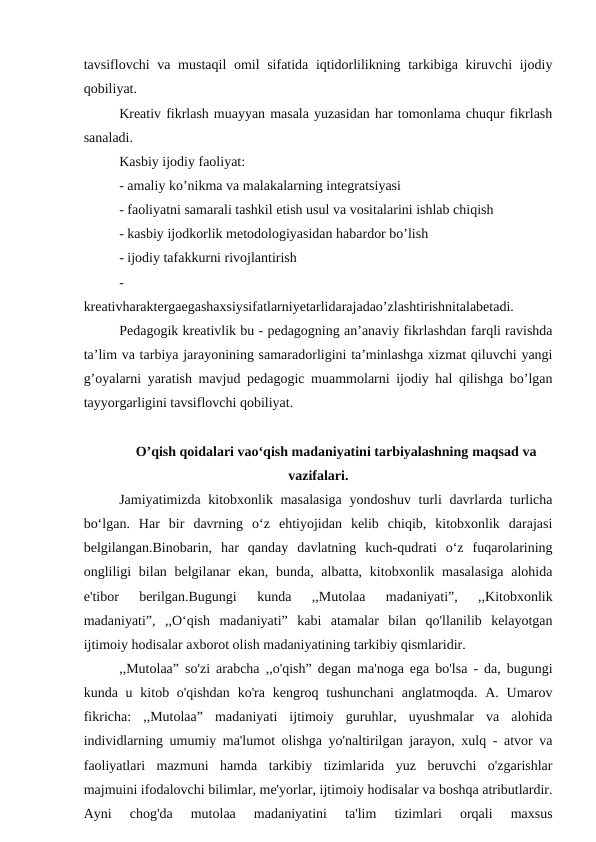 tavsiflovchi va mustaqil  omil  sifatida iqtidorlilikning tarkibiga kiruvchi  ijodiy
qobiliyat.
Kreativ fikrlash muayyan masala yuzasidan har tomonlama chuqur fikrlash
sanaladi.
Kasbiy ijodiy faoliyat:
- amaliy ko’nikma va malakalarning integratsiyasi
- faoliyatni samarali tashkil etish usul va vositalarini ishlab chiqish
- kasbiy ijodkorlik metodologiyasidan habardor bo’lish
- ijodiy tafakkurni rivojlantirish
-
kreativharaktergaegashaxsiysifatlarniyetarlidarajadao’zlashtirishnitalabetadi.
Pedagogik kreativlik bu - pedagogning an’anaviy fikrlashdan farqli ravishda
ta’lim va tarbiya jarayonining samaradorligini ta’minlashga xizmat qiluvchi yangi
g’oyalarni yaratish mavjud pedagogic muammolarni ijodiy hal qilishga bo’lgan
tayyorgarligini tavsiflovchi qobiliyat.
O’qish qoidalari vao‘qish madaniyatini tarbiyalashning maqsad va
vazifalari.
Jamiyatimizda kitobxonlik masalasiga  yondoshuv turli  davrlarda turlicha
bo‘lgan.  Har  bir  davrning  o‘z  ehtiyojidan  kelib  chiqib,  kitobxonlik  darajasi
belgilangan.Binobarin,  har  qanday  davlatning  kuch-qudrati  o‘z  fuqarolarining
ongliligi  bilan belgilanar  ekan, bunda, albatta, kitobxonlik masalasiga  alohida
e'tibor  berilgan.Bugungi  kunda  ,,Mutolaa  madaniyati”,  ,,Kitobxonlik
madaniyati”,  ,,O‘qish  madaniyati”  kabi  atamalar  bilan  qo'llanilib  kelayotgan
ijtimoiy hodisalar axborot olish madaniyatining tarkibiy qismlaridir.
,,Mutolaa” so'zi arabcha ,,o'qish” degan ma'noga ega bo'lsa - da, bugungi
kunda u kitob o'qishdan  ko'ra  kengroq tushunchani  anglatmoqda. A. Umarov
fikricha:  ,,Mutolaa”  madaniyati  ijtimoiy  guruhlar,  uyushmalar  va  alohida
individlarning umumiy ma'lumot olishga yo'naltirilgan jarayon, xulq - atvor va
faoliyatlari  mazmuni  hamda  tarkibiy  tizimlarida  yuz  beruvchi  o'zgarishlar
majmuini ifodalovchi bilimlar, me'yorlar, ijtimoiy hodisalar va boshqa atributlardir.
Ayni  chog'da  mutolaa  madaniyatini  ta'lim  tizimlari  orqali  maxsus
