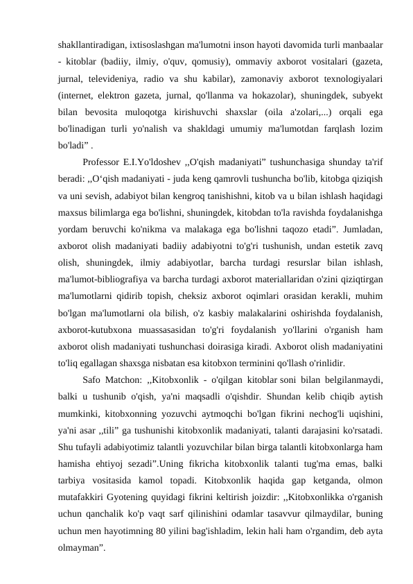 shakllantiradigan, ixtisoslashgan ma'lumotni inson hayoti davomida turli manbaalar
- kitoblar (badiiy, ilmiy, o'quv, qomusiy), ommaviy axborot vositalari (gazeta,
jurnal,  televideniya,  radio  va  shu  kabilar),  zamonaviy  axborot  texnologiyalari
(internet, elektron gazeta, jurnal, qo'llanma va hokazolar), shuningdek, subyekt
bilan  bevosita  muloqotga  kirishuvchi  shaxslar  (oila  a'zolari,...)  orqali  ega
bo'linadigan  turli  yo'nalish  va  shakldagi  umumiy  ma'lumotdan  farqlash  lozim
bo'ladi” . 
Professor E.I.Yo'ldoshev ,,O'qish madaniyati” tushunchasiga shunday ta'rif
beradi: ,,O‘qish madaniyati - juda keng qamrovli tushuncha bo'lib, kitobga qiziqish
va uni sevish, adabiyot bilan kengroq tanishishni, kitob va u bilan ishlash haqidagi
maxsus bilimlarga ega bo'lishni, shuningdek, kitobdan to'la ravishda foydalanishga
yordam beruvchi ko'nikma va malakaga ega bo'lishni taqozo etadi”. Jumladan,
axborot olish madaniyati badiiy adabiyotni to'g'ri tushunish, undan estetik zavq
olish,  shuningdek,  ilmiy  adabiyotlar,  barcha  turdagi  resurslar  bilan  ishlash,
ma'lumot-bibliografiya va barcha turdagi axborot materiallaridan o'zini qiziqtirgan
ma'lumotlarni qidirib topish, cheksiz axborot oqimlari orasidan kerakli, muhim
bo'lgan ma'lumotlarni ola bilish, o'z kasbiy malakalarini oshirishda foydalanish,
axborot-kutubxona  muassasasidan  to'g'ri  foydalanish  yo'llarini  o'rganish  ham
axborot olish madaniyati tushunchasi doirasiga kiradi. Axborot olish madaniyatini
to'liq egallagan shaxsga nisbatan esa kitobxon terminini qo'llash o'rinlidir.
Safo Matchon: ,,Kitobxonlik - o'qilgan kitoblar soni bilan belgilanmaydi,
balki u tushunib o'qish, ya'ni maqsadli  o'qishdir. Shundan kelib chiqib aytish
mumkinki, kitobxonning yozuvchi aytmoqchi bo'lgan fikrini nechog'li uqishini,
ya'ni asar ,,tili” ga tushunishi kitobxonlik madaniyati, talanti darajasini ko'rsatadi.
Shu tufayli adabiyotimiz talantli yozuvchilar bilan birga talantli kitobxonlarga ham
hamisha  ehtiyoj  sezadi”.Uning  fikricha  kitobxonlik  talanti  tug'ma  emas,  balki
tarbiya  vositasida  kamol  topadi.  Kitobxonlik  haqida  gap  ketganda,  olmon
mutafakkiri Gyotening quyidagi fikrini keltirish joizdir: ,,Kitobxonlikka o'rganish
uchun qanchalik ko'p vaqt sarf qilinishini odamlar tasavvur qilmaydilar, buning
uchun men hayotimning 80 yilini bag'ishladim, lekin hali ham o'rgandim, deb ayta
olmayman”. 
