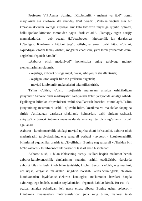 Professor  V.F.Asmus  o'zining  ,,Kitobxonlik  -  mehnat  va  ijod”  nomli
maqolasida esa kitobxonlikka shunday ta'rif beradi: ,,Mutolaa vaqtida asar bir
ko'zadan ikkinchi ko'zaga kuyilgan suv kabi kitobxon miyasiga quyilib qolmay,
balki ijodkor kitobxon tomonidan qayta idrok etiladi”. ,,Taraqqiy etgan  хorijiy
mamlakatlarda,  -  deb  yozadi  H.To'xtaboуev,-  kitobxonlik  fan  darajasiga
ko'tarilgan.  Kitobxonlik  kitobni  targ'ib  qilishgina  emas,  balki  kitob  o'qishni,
o'qiladigan kitobni tanlay olishni, mag’zini chaqishni, ya'ni kitob yordamida o'zini
anglashni o'rgatish hamdir”.
,,Axborot  olish  madaniyati”  kontekstida  uning  tarbiyaga  muhtoj
elementlarini aniqlaymiz:
 - o'qishga, axborot olishga mayl, havas, ishtiyoqini shakllantirish;
 - o'qilgan kitob orqali fikrlash yo'llarini o'rgatish;
 - mavjud kitobxonlik malakalarini takomillashtirish.
Ta'lim  o'qitish,  o'qish,  rivojlanish  mujassam  amalga  oshiriladigan
jarayondir.Axborot olish madaniyatini tarbiyalash ta'lim jarayonida amalga oshadi.
Egallangan bilimlar o'quvchilarni izchil shakllantirib borishni ta’minlaydi.Ta'lim
jarayonining mazmunini tashkil qiluvchi bilim, ko'nikma va malakalar faqatgina
sinfda  o'qitiladigan  darslarda  shakllanib  kolmasdan,  balki  sinfdan  tashqari,
aniqrog’i axborot-kutubxona muassasalarida mustaqil tarzda shug’ullanish orqali
egallanadi. 
Axborot - kutubxonachilik ishidagi mavjud tajriba shuni ko'rsatadiki, axborot olish
madaniyatini tarbiyalashning eng samarali vositasi - axborot - kutubxonachilik
bilimlarini o'quvchilar orasida targ'ib qilishdir. Buning eng samarali yo'llaridan biri
bo'lib axborot - kutubxonachilik darslarini tashkil etish hisoblanadi.
Axborot olish, u bilan ishlashning asosiy usullari haqida ma'lumot berish
axborot-kutubxonachilik  darslarining  negizini  tashkil  etadi.Ushbu  darslarda
axborot bilan ishlash, kitob bilan tanishish, kitobni bevosita o'qish, eng muhimi,
uni  uqish,  o'rganish  malakalari  singdirib  borilishi  kerak.Shuningdek,  elektron
kutubxonadan  foydalanish, elektron  kataloglar,  ma'lumotlar  bazalari  haqida
axborotga ega bo'lish, ulardan foydalanishni o'rganish kabilar kiradi. Bu esa o'z -
o'zidan  amalga  oshadigan,  jo'n  narsa  emas,  albatta.  Buning  uchun  axborot  -
kutubxona  muassasalari  mutaxassislaridan  juda  keng  bilim,  mahorat  talab

