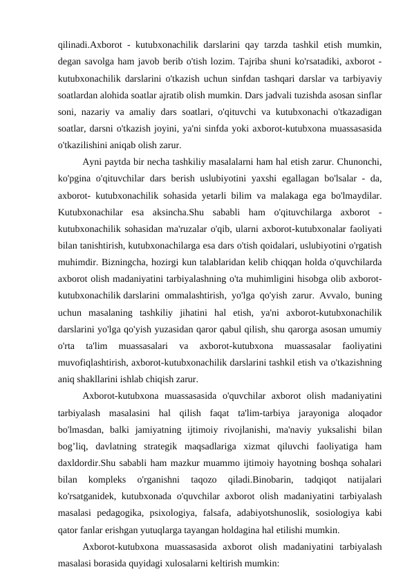 qilinadi.Axborot - kutubxonachilik darslarini qay tarzda tashkil etish mumkin,
degan savolga ham javob berib o'tish lozim. Tajriba shuni ko'rsatadiki, axborot -
kutubxonachilik darslarini o'tkazish uchun sinfdan tashqari darslar va tarbiyaviy
soatlardan alohida soatlar ajratib olish mumkin. Dars jadvali tuzishda asosan sinflar
soni, nazariy va amaliy dars soatlari, o'qituvchi va kutubxonachi o'tkazadigan
soatlar, darsni o'tkazish joyini, ya'ni sinfda yoki axborot-kutubxona muassasasida
o'tkazilishini aniqab olish zarur.
Ayni paytda bir necha tashkiliy masalalarni ham hal etish zarur. Chunonchi,
ko'pgina o'qituvchilar dars berish uslubiyotini  yaxshi  egallagan bo'lsalar  - da,
axborot- kutubxonachilik sohasida yetarli bilim va malakaga ega bo'lmaydilar.
Kutubxonachilar  esa  aksincha.Shu  sababli  ham  o'qituvchilarga  axborot  -
kutubxonachilik sohasidan ma'ruzalar o'qib, ularni axborot-kutubxonalar faoliyati
bilan tanishtirish, kutubxonachilarga esa dars o'tish qoidalari, uslubiyotini o'rgatish
muhimdir. Bizningcha, hozirgi kun talablaridan kelib chiqqan holda o'quvchilarda
axborot olish madaniyatini tarbiyalashning o'ta muhimligini hisobga olib axborot-
kutubxonachilik darslarini ommalashtirish, yo'lga qo'yish zarur. Avvalo, buning
uchun  masalaning  tashkiliy  jihatini  hal  etish,  ya'ni  axborot-kutubxonachilik
darslarini yo'lga qo'yish yuzasidan qaror qabul qilish, shu qarorga asosan umumiy
o'rta  ta'lim  muassasalari  va  axborot-kutubxona  muassasalar  faoliyatini
muvofiqlashtirish, axborot-kutubxonachilik darslarini tashkil etish va o'tkazishning
aniq shakllarini ishlab chiqish zarur. 
Axborot-kutubxona  muassasasida  o'quvchilar  axborot  olish  madaniyatini
tarbiyalash  masalasini  hal  qilish  faqat  ta'lim-tarbiya  jarayoniga  aloqador
bo'lmasdan,  balki  jamiyatning  ijtimoiy  rivojlanishi,  ma'naviy  yuksalishi  bilan
bog’liq,  davlatning  strategik  maqsadlariga  xizmat  qiluvchi  faoliyatiga  ham
daxldordir.Shu sababli ham mazkur muammo ijtimoiy hayotning boshqa sohalari
bilan  kompleks  o'rganishni  taqozo  qiladi.Binobarin,  tadqiqot  natijalari
ko'rsatganidek, kutubxonada o'quvchilar axborot olish madaniyatini tarbiyalash
masalasi  pedagogika,  psixologiya,  falsafa,  adabiyotshunoslik,  sosiologiya  kabi
qator fanlar erishgan yutuqlarga tayangan holdagina hal etilishi mumkin.
Axborot-kutubxona  muassasasida  axborot  olish  madaniyatini  tarbiyalash
masalasi borasida quyidagi xulosalarni keltirish mumkin:
