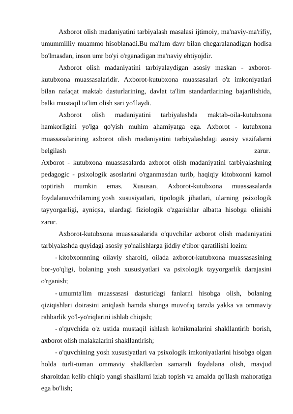 Axborot olish madaniyatini tarbiyalash masalasi ijtimoiy, ma'naviy-ma'rifiy,
umummilliy muammo hisoblanadi.Bu ma'lum davr bilan chegaralanadigan hodisa
bo'lmasdan, inson umr bo'yi o'rganadigan ma'naviy ehtiyojdir.
Axborot  olish  madaniyatini  tarbiyalaydigan  asosiy  maskan  -  axborot-
kutubxona  muassasalaridir.  Axborot-kutubxona  muassasalari  o'z  imkoniyatlari
bilan nafaqat maktab dasturlarining, davlat ta'lim standartlarining bajarilishida,
balki mustaqil ta'lim olish sari yo'llaydi.
Axborot  olish  madaniyatini  tarbiyalashda  maktab-oila-kutubxona
hamkorligini  yo'lga  qo'yish  muhim  ahamiyatga  ega.  Axborot  -  kutubxona
muassasalarining  axborot  olish  madaniyatini  tarbiyalashdagi  asosiy  vazifalarni
belgilash
 
zarur. 
Axborot - kutubxona muassasalarda axborot olish madaniyatini tarbiyalashning
pedagogic - psixologik asoslarini o'rganmasdan turib, haqiqiy kitobxonni kamol
toptirish  mumkin  emas.  Xususan,  Axborot-kutubxona  muassasalarda
foydalanuvchilarning yosh  xususiyatlari,  tipologik  jihatlari,  ularning  psixologik
tayyorgarligi,  ayniqsa,  ulardagi  fiziologik  o'zgarishlar  albatta  hisobga  olinishi
zarur.
Axborot-kutubxona muassasalarida o'quvchilar axborot olish madaniyatini
tarbiyalashda quyidagi asosiy yo'nalishlarga jiddiy e'tibor qaratilishi lozim:
- kitobxonnning oilaviy sharoiti,  oilada  axborot-kutubxona muassasasining
bor-yo'qligi,  bolaning  yosh  xususiyatlari  va  psixologik  tayyorgarlik  darajasini
o'rganish; 
- umumta'lim  muassasasi  dasturidagi  fanlarni  hisobga  olish,  bolaning
qiziqishlari doirasini aniqlash hamda shunga muvofiq tarzda yakka va ommaviy
rahbarlik yo'l-yo'riqlarini ishlab chiqish; 
- o'quvchida o'z ustida mustaqil ishlash ko'nikmalarini shakllantirib borish,
axborot olish malakalarini shakllantirish;
- o'quvchining yosh xususiyatlari va psixologik imkoniyatlarini hisobga olgan
holda  turli-tuman  ommaviy  shakllardan  samarali  foydalana  olish,  mavjud
sharoitdan kelib chiqib yangi shakllarni izlab topish va amalda qo'llash mahoratiga
ega bo'lish;
