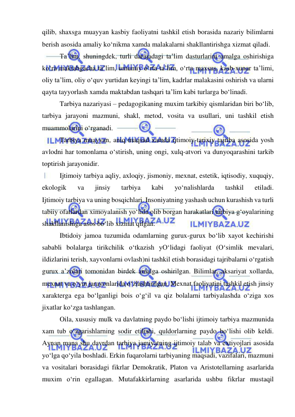  
 
qilib, shaxsga muayyan kasbiy faoliyatni tashkil etish borasida nazariy bilimlarni 
berish asosida amaliy ko‘nikma xamda malakalarni shakllantirishga xizmat qiladi. 
Ta’lim, shuningdek, turli darajadagi ta’lim dasturlarini amalga oshirishiga 
ko‘ra maktabgacha ta’lim, umumiy o‘rta ta’lim, o‘rta maxsus, kasb-xunar ta’limi, 
oliy ta’lim, oliy o‘quv yurtidan keyingi ta’lim, kadrlar malakasini oshirish va ularni 
qayta tayyorlash xamda maktabdan tashqari ta’lim kabi turlarga bo‘linadi. 
Tarbiya nazariyasi – pedagogikaning muxim tarkibiy qismlaridan biri bo‘lib, 
tarbiya jarayoni mazmuni, shakl, metod, vosita va usullari, uni tashkil etish 
muammolarini o‘rganadi. 
Tarbiya muayyan, aniq maqsad xamda ijtimoiy-tarixiy tajriba asosida yosh 
avlodni har tomonlama o‘stirish, uning ongi, xulq-atvori va dunyoqarashini tarkib 
toptirish jarayonidir. 
Ijtimoiy tarbiya aqliy, axloqiy, jismoniy, mexnat, estetik, iqtisodiy, xuquqiy, 
ekologik 
va 
jinsiy 
tarbiya 
kabi 
yo‘nalishlarda 
tashkil 
etiladi. 
Ijtimoiy tarbiya va uning bosqichlari. Insoniyatning yashash uchun kurashish va turli 
tabiiy ofatlardan ximoyalanish yo‘lida olib borgan harakatlari tarbiya g‘oyalarining 
shakllanishiga asos bo‘lib xizmat qilgan. 
Ibtidoiy jamoa tuzumida odamlarning gurux-gurux bo‘lib xayot kechirishi 
sababli bolalarga tirikchilik o‘tkazish yO‘lidagi faoliyat (O‘simlik mevalari, 
ildizlarini terish, xayvonlarni ovlash)ni tashkil etish borasidagi tajribalarni o‘rgatish 
gurux a’zolari tomonidan birdek amalga oshirilgan. Bilimlar, aksariyat xollarda, 
mexnat va o‘yin jarayonlarida o‘zlashtirilgan. Mexnat faoliyatini tashkil etish jinsiy 
xarakterga ega bo‘lganligi bois o‘g‘il va qiz bolalarni tarbiyalashda o‘ziga xos 
jixatlar ko‘zga tashlangan. 
Oila, xususiy mulk va davlatning paydo bo‘lishi ijtimoiy tarbiya mazmunida 
xam tub o‘zgarishlarning sodir etilishi, quldorlarning paydo bo‘lishi olib keldi. 
Aynan mana shu davrdan tarbiya jamiyatning ijtimoiy talab va extiyojlari asosida 
yo‘lga qo‘yila boshladi. Erkin fuqarolarni tarbiyaning maqsadi, vazifalari, mazmuni 
va vositalari borasidagi fikrlar Demokratik, Platon va Aristotellarning asarlarida 
muxim o‘rin egallagan. Mutafakkirlarning asarlarida ushbu fikrlar mustaqil 
