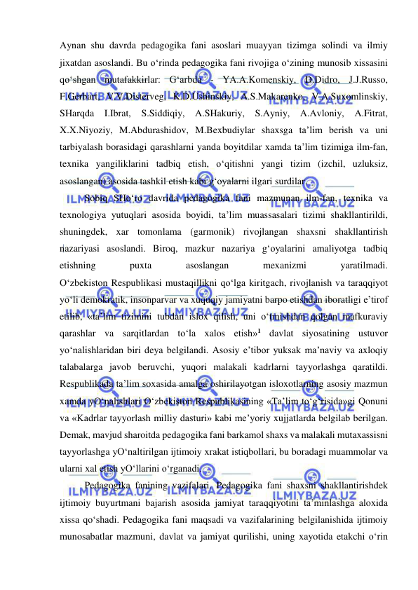  
 
Aynan shu davrda pedagogika fani asoslari muayyan tizimga solindi va ilmiy 
jixatdan asoslandi. Bu o‘rinda pedagogika fani rivojiga o‘zining munosib xissasini 
qo‘shgan mutafakkirlar: G‘arbda - YA.A.Komenskiy, D.Didro, J.J.Russo, 
F.Gerbart, V.V.Disterveg, K.D.Ushinskiy, A.S.Makarenko, V.A.Suxomlinskiy, 
SHarqda I.Ibrat, S.Siddiqiy, A.SHakuriy, S.Ayniy, A.Avloniy, A.Fitrat, 
X.X.Niyoziy, M.Abdurashidov, M.Bexbudiylar shaxsga ta’lim berish va uni 
tarbiyalash borasidagi qarashlarni yanda boyitdilar xamda ta’lim tizimiga ilm-fan, 
texnika yangiliklarini tadbiq etish, o‘qitishni yangi tizim (izchil, uzluksiz, 
asoslangan) asosida tashkil etish kabi g‘oyalarni ilgari surdilar. 
Sobiq SHo‘ro davrida pedagogika fani mazmunan ilm-fan, texnika va 
texnologiya yutuqlari asosida boyidi, ta’lim muassasalari tizimi shakllantirildi, 
shuningdek, xar tomonlama (garmonik) rivojlangan shaxsni shakllantirish 
nazariyasi asoslandi. Biroq, mazkur nazariya g‘oyalarini amaliyotga tadbiq 
etishning 
puxta 
asoslangan 
mexanizmi 
yaratilmadi. 
O‘zbekiston Respublikasi mustaqillikni qo‘lga kiritgach, rivojlanish va taraqqiyot 
yo‘li demokratik, insonparvar va xuquqiy jamiyatni barpo etishdan iboratligi e’tirof 
etilib, «ta’lim tizimini tubdan islox qilish, uni o‘tmishdan qolgan mafkuraviy 
qarashlar va sarqitlardan to‘la xalos etish»1 davlat siyosatining ustuvor 
yo‘nalishlaridan biri deya belgilandi. Asosiy e’tibor yuksak ma’naviy va axloqiy 
talabalarga javob beruvchi, yuqori malakali kadrlarni tayyorlashga qaratildi. 
Respublikada ta’lim soxasida amalga oshirilayotgan isloxotlarning asosiy mazmun 
xamda yO‘nalishlari O‘zbekiston Respublikasining «Ta’lim to‘g‘risida»gi Qonuni 
va «Kadrlar tayyorlash milliy dasturi» kabi me’yoriy xujjatlarda belgilab berilgan. 
Demak, mavjud sharoitda pedagogika fani barkamol shaxs va malakali mutaxassisni 
tayyorlashga yO‘naltirilgan ijtimoiy xrakat istiqbollari, bu boradagi muammolar va 
ularni xal etish yO‘llarini o‘rganadi. 
Pedagogika fanining vazifalari. Pedagogika fani shaxsni shakllantirishdek 
ijtimoiy buyurtmani bajarish asosida jamiyat taraqqiyotini ta’minlashga aloxida 
xissa qo‘shadi. Pedagogika fani maqsadi va vazifalarining belgilanishida ijtimoiy 
munosabatlar mazmuni, davlat va jamiyat qurilishi, uning xayotida etakchi o‘rin 
