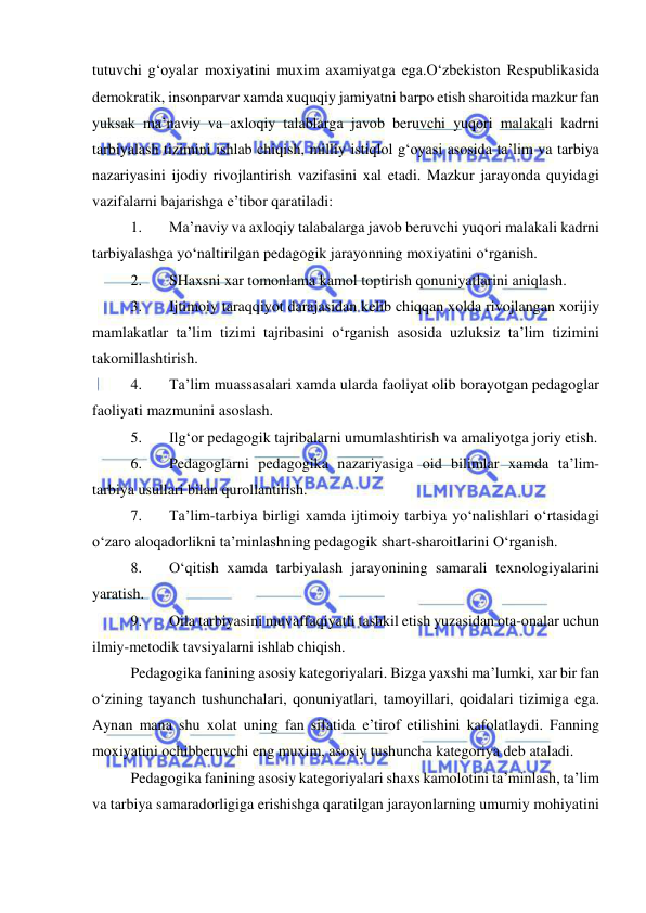  
 
tutuvchi g‘oyalar moxiyatini muxim axamiyatga ega.O‘zbekiston Respublikasida 
demokratik, insonparvar xamda xuquqiy jamiyatni barpo etish sharoitida mazkur fan 
yuksak ma’naviy va axloqiy talablarga javob beruvchi yuqori malakali kadrni 
tarbiyalash tizimini ishlab chiqish, milliy istiqlol g‘oyasi asosida ta’lim va tarbiya 
nazariyasini ijodiy rivojlantirish vazifasini xal etadi. Mazkur jarayonda quyidagi 
vazifalarni bajarishga e’tibor qaratiladi: 
1. 
Ma’naviy va axloqiy talabalarga javob beruvchi yuqori malakali kadrni 
tarbiyalashga yo‘naltirilgan pedagogik jarayonning moxiyatini o‘rganish. 
2. 
SHaxsni xar tomonlama kamol toptirish qonuniyatlarini aniqlash. 
3. 
Ijtimoiy taraqqiyot darajasidan kelib chiqqan xolda rivojlangan xorijiy 
mamlakatlar ta’lim tizimi tajribasini o‘rganish asosida uzluksiz ta’lim tizimini 
takomillashtirish. 
4. 
Ta’lim muassasalari xamda ularda faoliyat olib borayotgan pedagoglar 
faoliyati mazmunini asoslash. 
5. 
Ilg‘or pedagogik tajribalarni umumlashtirish va amaliyotga joriy etish. 
6. 
Pedagoglarni pedagogika nazariyasiga oid bilimlar xamda ta’lim-
tarbiya usullari bilan qurollantirish. 
7. 
Ta’lim-tarbiya birligi xamda ijtimoiy tarbiya yo‘nalishlari o‘rtasidagi 
o‘zaro aloqadorlikni ta’minlashning pedagogik shart-sharoitlarini O‘rganish. 
8. 
O‘qitish xamda tarbiyalash jarayonining samarali texnologiyalarini 
yaratish. 
9. 
Oila tarbiyasini muvaffaqiyatli tashkil etish yuzasidan ota-onalar uchun 
ilmiy-metodik tavsiyalarni ishlab chiqish. 
Pedagogika fanining asosiy kategoriyalari. Bizga yaxshi ma’lumki, xar bir fan 
o‘zining tayanch tushunchalari, qonuniyatlari, tamoyillari, qoidalari tizimiga ega. 
Aynan mana shu xolat uning fan sifatida e’tirof etilishini kafolatlaydi. Fanning 
moxiyatini ochibberuvchi eng muxim, asosiy tushuncha kategoriya deb ataladi. 
Pedagogika fanining asosiy kategoriyalari shaxs kamolotini ta’minlash, ta’lim 
va tarbiya samaradorligiga erishishga qaratilgan jarayonlarning umumiy mohiyatini 
