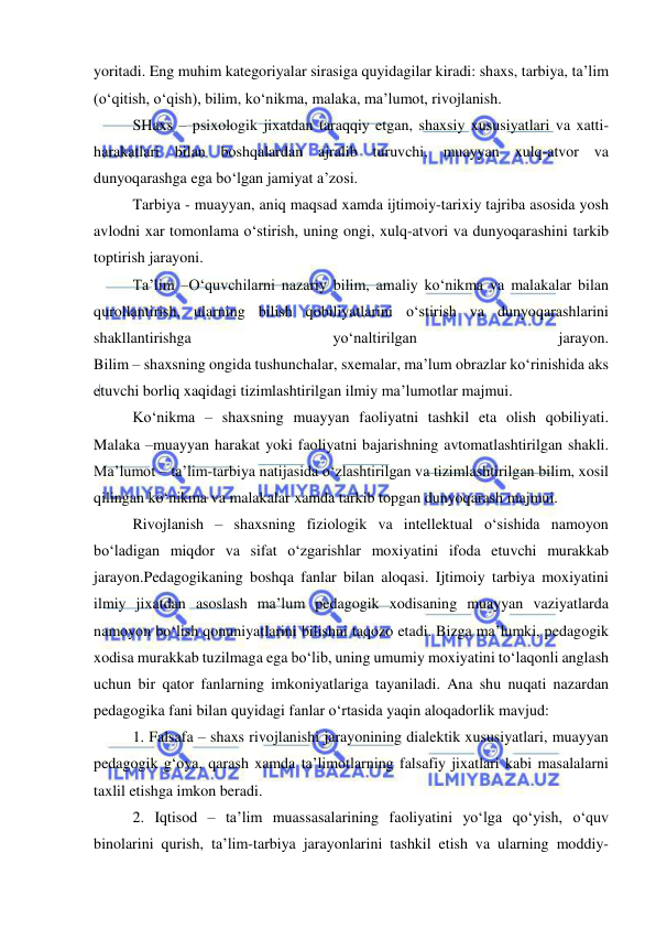  
 
yoritadi. Eng muhim kategoriyalar sirasiga quyidagilar kiradi: shaxs, tarbiya, ta’lim 
(o‘qitish, o‘qish), bilim, ko‘nikma, malaka, ma’lumot, rivojlanish. 
SHaxs – psixologik jixatdan taraqqiy etgan, shaxsiy xususiyatlari va xatti-
harakatlari bilan boshqalardan ajralib turuvchi, muayyan xulq-atvor va 
dunyoqarashga ega bo‘lgan jamiyat a’zosi. 
Tarbiya - muayyan, aniq maqsad xamda ijtimoiy-tarixiy tajriba asosida yosh 
avlodni xar tomonlama o‘stirish, uning ongi, xulq-atvori va dunyoqarashini tarkib 
toptirish jarayoni. 
Ta’lim –O‘quvchilarni nazariy bilim, amaliy ko‘nikma va malakalar bilan 
qurollantirish, ularning bilish qobiliyatlarini o‘stirish va dunyoqarashlarini 
shakllantirishga 
yo‘naltirilgan 
jarayon. 
Bilim – shaxsning ongida tushunchalar, sxemalar, ma’lum obrazlar ko‘rinishida aks 
etuvchi borliq xaqidagi tizimlashtirilgan ilmiy ma’lumotlar majmui. 
Ko‘nikma – shaxsning muayyan faoliyatni tashkil eta olish qobiliyati. 
Malaka –muayyan harakat yoki faoliyatni bajarishning avtomatlashtirilgan shakli. 
Ma’lumot – ta’lim-tarbiya natijasida o‘zlashtirilgan va tizimlashtirilgan bilim, xosil 
qilingan ko‘nikma va malakalar xamda tarkib topgan dunyoqarash majmui. 
Rivojlanish – shaxsning fiziologik va intellektual o‘sishida namoyon 
bo‘ladigan miqdor va sifat o‘zgarishlar moxiyatini ifoda etuvchi murakkab 
jarayon.Pedagogikaning boshqa fanlar bilan aloqasi. Ijtimoiy tarbiya moxiyatini 
ilmiy jixatdan asoslash ma’lum pedagogik xodisaning muayyan vaziyatlarda 
namoyon bo‘lish qonuniyatlarini bilishni taqozo etadi. Bizga ma’lumki, pedagogik 
xodisa murakkab tuzilmaga ega bo‘lib, uning umumiy moxiyatini to‘laqonli anglash 
uchun bir qator fanlarning imkoniyatlariga tayaniladi. Ana shu nuqati nazardan 
pedagogika fani bilan quyidagi fanlar o‘rtasida yaqin aloqadorlik mavjud: 
1. Falsafa – shaxs rivojlanishi jarayonining dialektik xususiyatlari, muayyan 
pedagogik g‘oya, qarash xamda ta’limotlarning falsafiy jixatlari kabi masalalarni 
taxlil etishga imkon beradi. 
2. Iqtisod – ta’lim muassasalarining faoliyatini yo‘lga qo‘yish, o‘quv 
binolarini qurish, ta’lim-tarbiya jarayonlarini tashkil etish va ularning moddiy-
