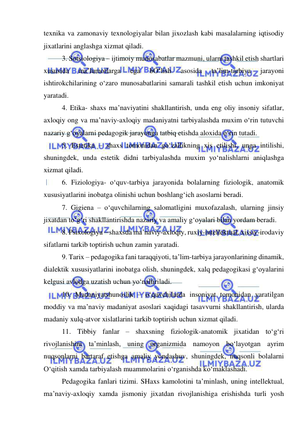  
 
texnika va zamonaviy texnologiyalar bilan jixozlash kabi masalalarning iqtisodiy 
jixatlarini anglashga xizmat qiladi. 
3. Sotsiologiya – ijtimoiy munosabatlar mazmuni, ularni tashkil etish shartlari 
xususida 
ma’lumotlarga 
ega 
bO‘lish 
asosida 
ta’lim-tarbiya 
jarayoni 
ishtirokchilarining o‘zaro munosabatlarini samarali tashkil etish uchun imkoniyat 
yaratadi. 
4. Etika- shaxs ma’naviyatini shakllantirish, unda eng oliy insoniy sifatlar, 
axloqiy ong va ma’naviy-axloqiy madaniyatni tarbiyalashda muxim o‘rin tutuvchi 
nazariy g‘oyalarni pedagogik jarayonga tatbiq etishda aloxida o‘rin tutadi. 
5. Estetika – shaxs tomonidan go‘zallikning xis etilishi, unga intilishi, 
shuningdek, unda estetik didni tarbiyalashda muxim yo‘nalishlarni aniqlashga 
xizmat qiladi. 
6. Fiziologiya- o‘quv-tarbiya jarayonida bolalarning fiziologik, anatomik 
xususiyatlarini inobatga olinishi uchun boshlang‘ich asoslarni beradi. 
7. Gigiena – o‘quvchilarning salomatligini muxofazalash, ularning jinsiy 
jixatdan to‘g‘ri shakllantirishda nazariy va amaliy g‘oyalari bilan yordam beradi. 
8. Psixologiya – shaxsda ma’naviy-axloqiy, ruxiy-intellektual, xissiy-irodaviy 
sifatlarni tarkib toptirish uchun zamin yaratadi. 
9. Tarix – pedagogika fani taraqqiyoti, ta’lim-tarbiya jarayonlarining dinamik, 
dialektik xususiyatlarini inobatga olish, shuningdek, xalq pedagogikasi g‘oyalarini 
kelgusi avlodga uzatish uchun yo‘naltiriladi. 
10. Madaniyatshunoslik – o‘quvchilarda insoniyat tomonidan yaratilgan 
moddiy va ma’naviy madaniyat asoslari xaqidagi tasavvurni shakllantirish, ularda 
madaniy xulq-atvor xislatlarini tarkib toptirish uchun xizmat qiladi. 
11. Tibbiy fanlar – shaxsning fiziologik-anatomik jixatidan to‘g‘ri 
rivojlanishini ta’minlash, uning organizmida namoyon bo‘layotgan ayrim 
nuqsonlarni bartaraf etishga amaliy yondashuv, shuningdek, nuqsonli bolalarni 
O‘qitish xamda tarbiyalash muammolarini o‘rganishda ko‘maklashadi. 
Pedagogika fanlari tizimi. SHaxs kamolotini ta’minlash, uning intellektual, 
ma’naviy-axloqiy xamda jismoniy jixatdan rivojlanishiga erishishda turli yosh 
