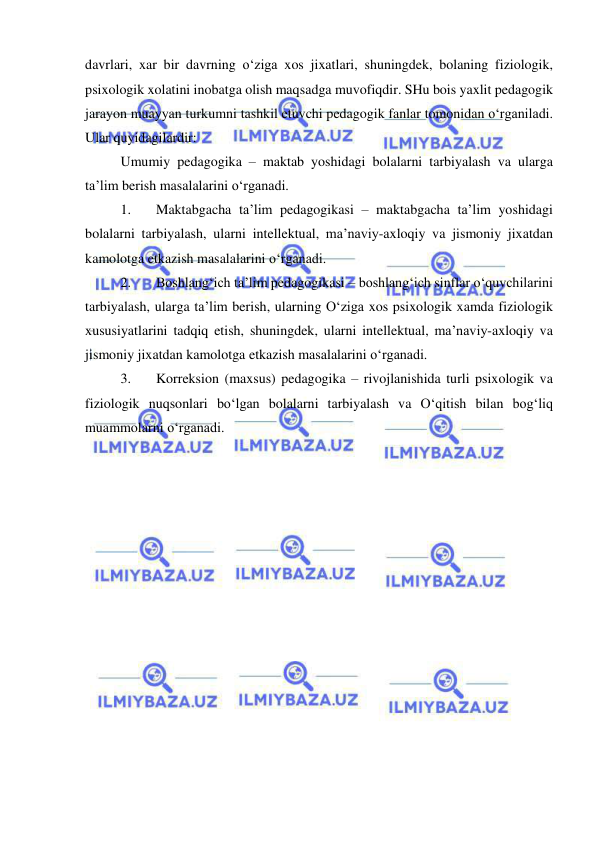  
 
davrlari, xar bir davrning o‘ziga xos jixatlari, shuningdek, bolaning fiziologik, 
psixologik xolatini inobatga olish maqsadga muvofiqdir. SHu bois yaxlit pedagogik 
jarayon muayyan turkumni tashkil etuvchi pedagogik fanlar tomonidan o‘rganiladi. 
Ular quyidagilardir: 
Umumiy pedagogika – maktab yoshidagi bolalarni tarbiyalash va ularga 
ta’lim berish masalalarini o‘rganadi. 
1. 
Maktabgacha ta’lim pedagogikasi – maktabgacha ta’lim yoshidagi 
bolalarni tarbiyalash, ularni intellektual, ma’naviy-axloqiy va jismoniy jixatdan 
kamolotga etkazish masalalarini o‘rganadi. 
2. 
Boshlang‘ich ta’lim pedagogikasi – boshlang‘ich sinflar o‘quvchilarini 
tarbiyalash, ularga ta’lim berish, ularning O‘ziga xos psixologik xamda fiziologik 
xususiyatlarini tadqiq etish, shuningdek, ularni intellektual, ma’naviy-axloqiy va 
jismoniy jixatdan kamolotga etkazish masalalarini o‘rganadi. 
3. 
Korreksion (maxsus) pedagogika – rivojlanishida turli psixologik va 
fiziologik nuqsonlari bo‘lgan bolalarni tarbiyalash va O‘qitish bilan bog‘liq 
muammolarni o‘rganadi. 
 
