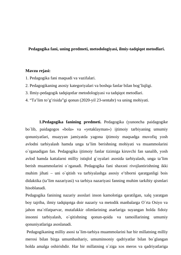 Pedagogika fani, uning predmeti, metodologiyasi, ilmiy-tadqiqot metodlari.
Mavzu rejasi: 
1. Pedagogika fani maqsadi va vazifalari.
2. Pedagogikaning asosiy kategoriyalari va boshqa fanlar bilan bog’liqligi.    
3. Ilmiy-pedagogik tadqiqotlar metodologiyasi va tadqiqot metodlari. 
4. “Ta’lim to’g’risida”gi qonun (2020-yil 23-sentabr) va uning mohiyati. 
1.Pedаgоgikа  fanining predmeti.  Pedаgоgikа  (yunоnchа  paidagogike
bo`lib,  paidagogos  «bоlа»  vа  «yetаklаymаn»)  ijtimоiy  tаrbiyaning  umumiy
qоnuniyatlаri,  muаyyan  jаmiyatdа  yagоnа  ijtimоiy  mаqsаdgа  muvоfiq  yosh
аvlоdni  tаrbiyalаsh  hаmdа  ungа  tа’lim  berishning  mоhiyati  vа  muаmmоlаrini
o`rgаnаdigаn fаn. Pedаgоgikа ijtimоiy fаnlаr tizimigа kiruvchi fаn sаnаlib, yosh
аvlоd hаmdа kаttаlаrni milliy istiqlоl g`оyalаri аsоsidа tаrbiyalаsh, ungа tа’lim
berish muаmmоlаrini o`rgаnаdi. Pedаgоgikа fаni shахsni rivоjlаntirishning ikki
muhim jihаti – uni o`qitish vа tаrbiyalаshgа аsоsiy e’tibоrni qаrаtgаnligi bоis
didаktikа (tа’lim nаzаriyasi) vа tаrbiya nаzаriyasi fаnning muhim tаrkibiy qismlаri
hisоblаnаdi.
Pedagogika fanining nazariy asoslari inson kamolotiga qaratilgan, xalq yaratgan
boy tajriba, ilmiy tadqiqotga doir nazariy va metodik manbalarga O`rta Osiyo va
jahon ma`rifatparvar, mutafakkir olimlarining asarlariga suyangan holda fidoiy
insonni  tarbiyalash,  o`qitishning  qonun-qoida  va  tamoillarining  umumiy
qonuniyatlariga asoslanadi. 
 Pedagogikaning milliy asosi ta`lim-tarbiya muammolarini har bir millatning milliy
merosi  bilan  birga  umumbashariy,  umuminsoniy  qadriyatlar  bilan  bo`glangan
holda amalga oshirishdir. Har bir millatning o`ziga xos meros va qadriyatlariga
