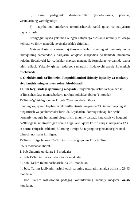 5)
zаrur  pedаgоgik  shаrt-shаrоitlаr  (аsbоb-uskunа,  jihоzlаr,
vоsitаlаr)ning yarаtilgаnligi;
6)
tаjribа  mа’lumоtlаrini  umumlаshtirish,  tаhlil  qilish  vа  nаtijаlаrni
qаytа ishlаsh.
Pedаgоgik tаjribа yakunidа оlingаn nаtijаlаrgа аsоslаnib umumiy хulоsаgа
kelinаdi vа ilmiy-metоdik tаvsiyalаr ishlаb chiqilаdi.
Mаtemаtik-stаtistik metоd tаjribа-sinоv ishlаri, shuningdek, umumiy hоldа
tаdqiqоtning sаmаrаdоrlik dаrаjаsini аniqlаsh mаqsаdidа qo`llаnilаdi, muаmmо
hоlаtini ifоdаlоvchi ko`rsаtkchlаr mахsus mаtemаtik fоrmulаlаr yordаmidа qаytа
tаhlil etilаdi. Yakuniy qiymаt tаdqiqоt sаmаrаsini ifоdаlоvchi аsоsiy ko`rsаtkch
hisоblаnаdi.
4. O’zbekistonda ta’lim tizimi Respublikamizni ijtimoiy-iqtisodiy va madaniy 
rivojlantirishning ustuvor sohasi hisoblanadi. 
Ta’lim to’g’risidagi qonunning maqsadi -  fuqorolarga ta’lim-tarbiya berish, 
ta’lim sohasidagi munosabatlarni tartibga solishdan iborat (1-modda). 
Ta’lim to’g’risidagi qonun 11 bob, 75 ta moddadan iborat. 
Shuningdek, qonun loyihasini takomillashtirish jarayonida 238 ta normaga tegishli 
o‘zgartirish va qo‘shimchalar kiritildi. Loyihadan idoraviy ruhdagi bir necha 
normativ-huquqiy hujjatlarni qisqartirish, umumiy tusdagi, harakatsiz va huquqni 
qo‘llashga ta’sir etmaydigan qonun hujjatlarini qayta ko‘rib chiqish natijasida 123 
ta norma chiqarib tashlandi. Ularning o‘rniga 54 ta yangi to‘g‘ridan to‘g‘ri amal 
qiluvchi normalar kiritilgan.
Ta’lim tizimiga binoan “Ta’lim to’g’risida”gi qonun 11 ta bo’lim,
 75 ta moddadan iborat.
1. bob Umumiy qoidalar: 1-5 moddalar
2 . bob Ta’lim tizimi va turlari. 6- 22 moddalar
3 . bob  Ta’lim tizimi boshqarish. 23-28 –moddalar.
4 . bob. Ta’lim faoliyatini tashkil etish va uning nazoratini amalga oshirish. 29-43
moddalar.
5.  bob.  Ta’lim  tashkilotlari  pedagog  xodimlarining  huquqiy  maqomi.  44-46
moddalar. 
